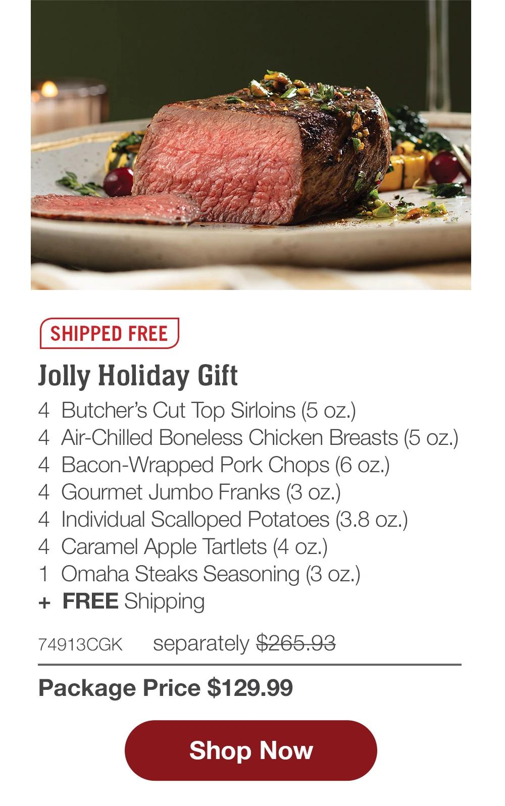 SHIPPED FREE | Jolly Holiday Gift - 4 Butcher's Cut Top Sirloins (5 oz.) - 4 Air-Chilled Boneless Chicken Breasts (5 oz.) - 4 Bacon-Wrapped Pork Chops (6 oz.) - 4 Gourmet Jumbo Franks (3 oz.) - 4 Individual Scalloped Potatoes (3.8 oz.) - 4 Caramel Apple Tartlets (4 oz.) - 1 Omaha Steaks Seasoning (3 oz.) + FREE Shipping - 74913CGK separately $265.93 | Package Price $129.99 || Shop Now