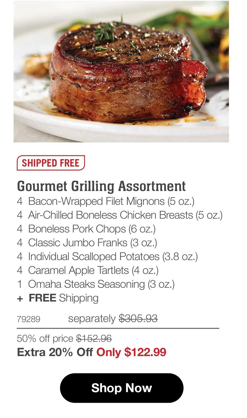 SHIPPED FREE Gourmet Grilling Assortment 4 Bacon-Wrapped Filet Mignons (5 oz.) 4 Air-Chilled Boneless Chicken Breasts (5 oz.) 4 Boneless Pork Chops (6 oz.) 4 Classic Jumbo Franks (3 oz.) 4 Individual Scalloped Potatoes (3.8 oz.) 4 Caramel Apple Tartlets (4 oz.) 1 Omaha Steaks Seasoning (3 oz.) + FREE Shipping 79289 separately $305.93 50% off price $152.96 Extra 20% Off Only $122.99 Shop Now 