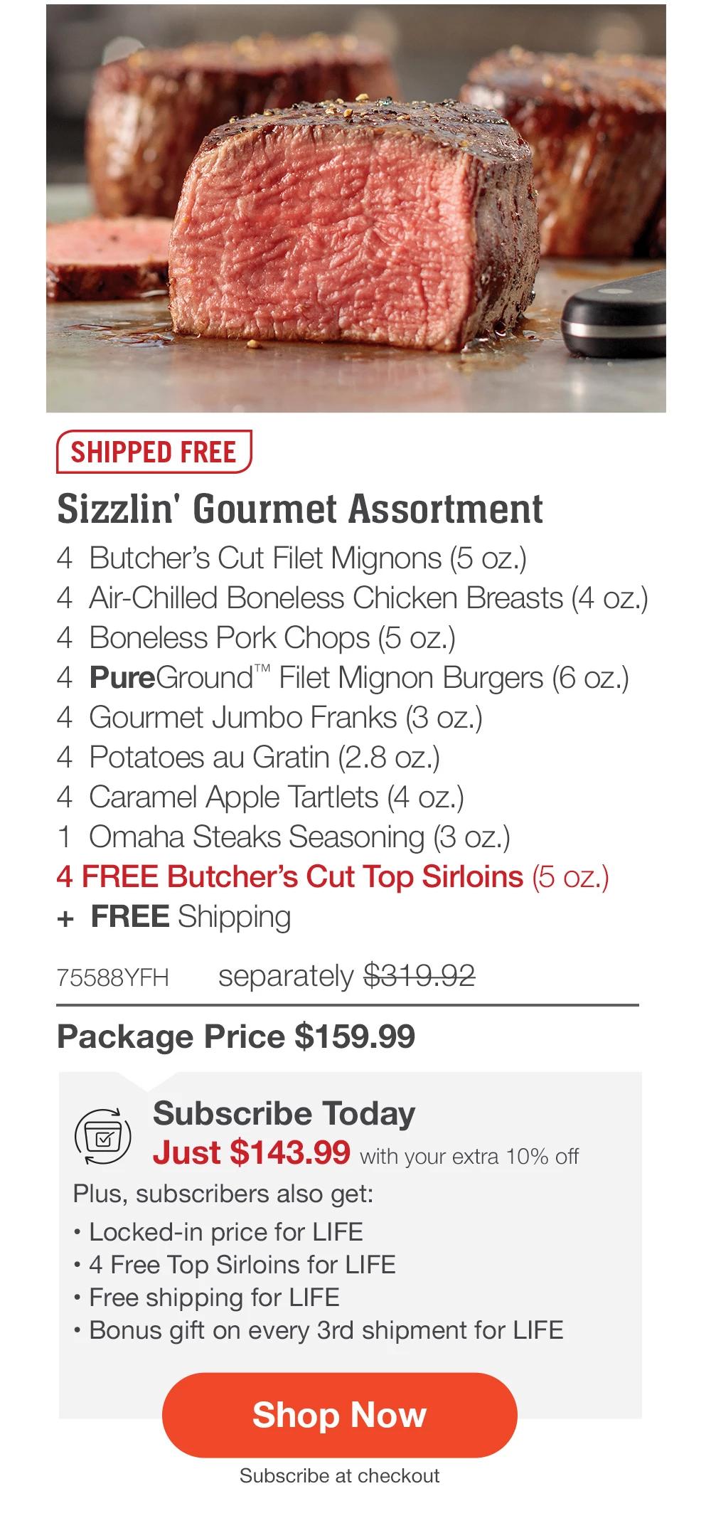 SHIPPED FREE | Sizzlin' Gourmet Assortment - 4 Butcher's Cut Filet Mignons (5 oz.) - 4 Air-Chilled Boneless Chicken Breasts (4 oz.) - 4 Boneless Pork Chops (5 oz.) - 4 PureGround™ Filet Mignon Burgers (6 oz.) - 4 Gourmet Jumbo Franks (3 oz.) - 4 Potatoes au Gratin (2.8 oz.) - 4 Caramel Apple Tartlets (4 oz.) - 1 Omaha Steaks Seasoning (3 oz.) - 4 FREE Butcher's Cut Top Sirloins (5 oz.) + FREE Shipping - 75588YFH separately $319.92 | Package Price $159.99 | Subscribe Today - Just $143.99 with your extra 10% off Plus, subscribers also get: Locked-in price for LIFE | 4 Free Top Sirloins for LIFE | Free shipping for LIFE | Bonus gift on every 3rd shipment for LIFE || Shop Now || Subscribe at checkout