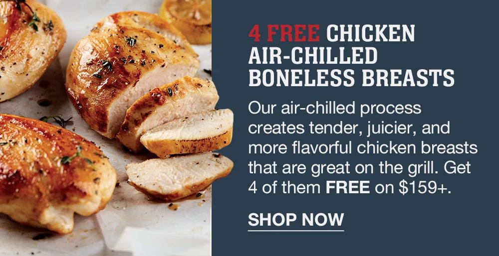 4 FREE CHICKEN AIR-CHILLED BONELESS BREASTS | Our air-chilled process creates tender, juicier, and more flavorful chicken breasts that are great on the grill. Get 4 of them FREE on $159+. || SHOP NOW