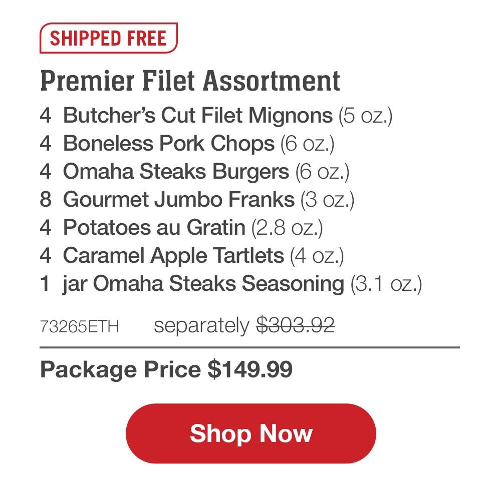SHIPPED FREE | Premier Filet Assortment - 4  Butcher's Cut Filet Mignons (5 oz.) - 4  Boneless Pork Chops (6 oz.) - 4  Omaha Steaks Burgers (6 oz.) - 8  Gourmet Jumbo Franks (3 oz.) - 4  Potatoes au Gratin (2.8 oz.) - 4  Caramel Apple Tartlets (4 oz.) - 1  jar Omaha Steaks Seasoning (3.1 oz.) - 73265ETH separately $303.92 | Package Price $149.99 || SHOP NOW