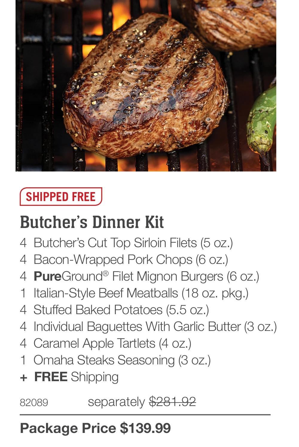 SHIPPED FREE  Butcher’s Dinner Kit 4  Butcher’s Cut Top Sirloin Filets (5 oz.) 4  Bacon-Wrapped Pork Chops (6 oz.) 4  PureGround® Filet Mignon Burgers (6 oz.) 1  Italian-Style Beef Meatballs (18 oz. pkg.) 4  Stuffed Baked Potatoes (5.5 oz.) 4  Individual Baguettes With Garlic Butter (3 oz.) 4  Caramel Apple Tartlets (4 oz.) 1  Omaha Steaks Seasoning (3 oz.) +  FREE Shipping 82089	  separately $281.92_ Package Price $139.99 