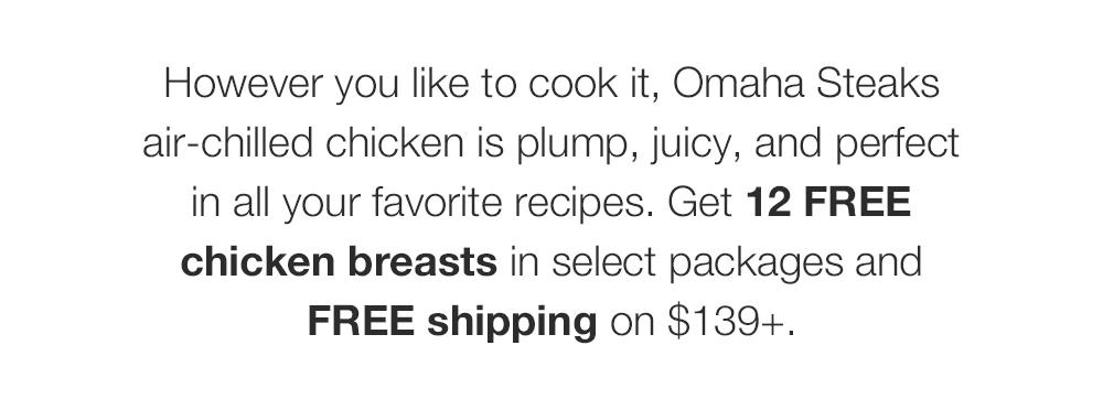 However you like to cook it, Omaha Steaks air-chilled chicken is plump, juicy, and perfect in all your favorite recipes. Get 12 FREE chicken breasts in select packages and FREE shipping on $139+.