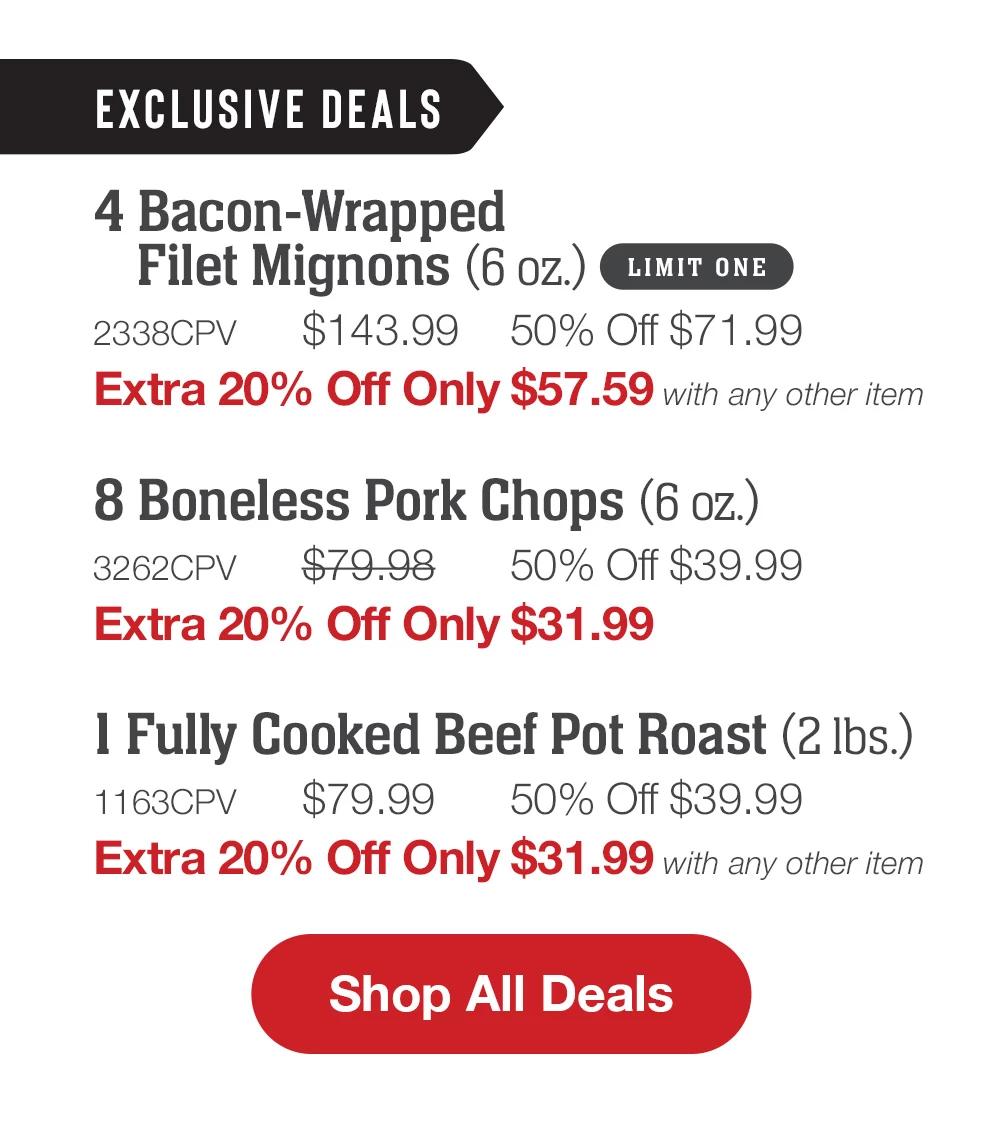 EXCLUSIVE DEALS | 4 Bacon-Wrapped Filet Mignons (6 oz.) LIMIT ONE - 2338CPV  $143.99 50% Off $71.99 Extra 20% Off Only $57.59 with any other item | 8 Boneless Pork Chops (6 oz.) - 3262CPV  $79.98  50% Off $39.99 Extra 20% Off Only $31.99 | 1 Fully Cooked Beef Pot Roast (2 lbs.) - 1163CPV $79.99  50% Off $39.99 Extra 20% Off Only $31.99 with any other item || SHOP ALL DEALS