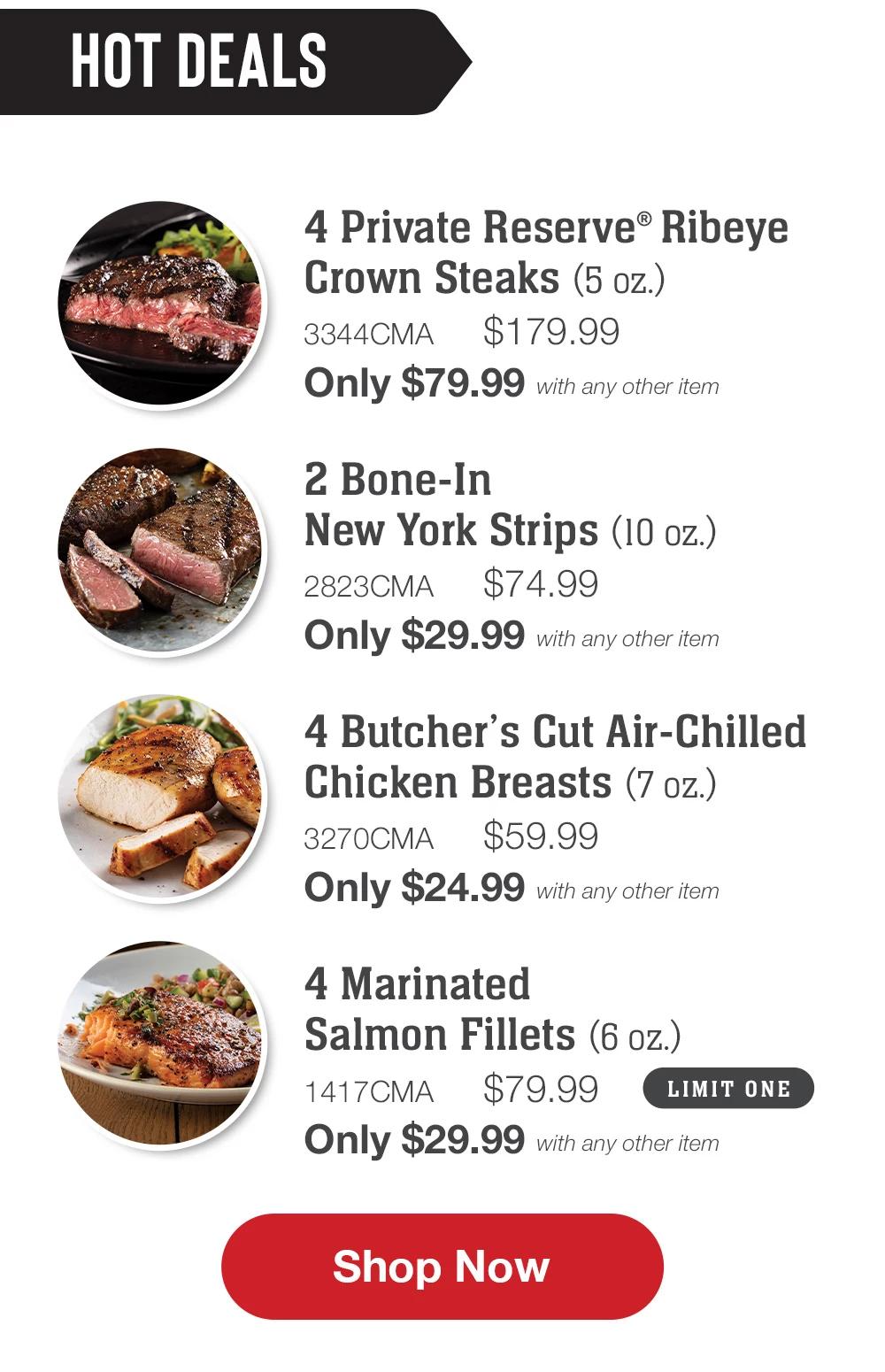 HOT DEALS | 4 Private Reserve® Ribeye Grown Steaks (5 oz.) - 334MNP $179.99 Only $79.99 with any other item | 2 Bone-In New York Strips (10 oz.) - 2823MNP $74.99 Only $29.99 with any other item | 4 Butcher's Cut Air-Chilled Chicken Breasts (7 oz.) - 3270MNP $59.99 Only $24.99 with any other item | 4 Marinated Salmon Fillets (6 oz.) - 1417MNP $79.99 LIMIT ONE Only $29.99 with any other item || Shop Now