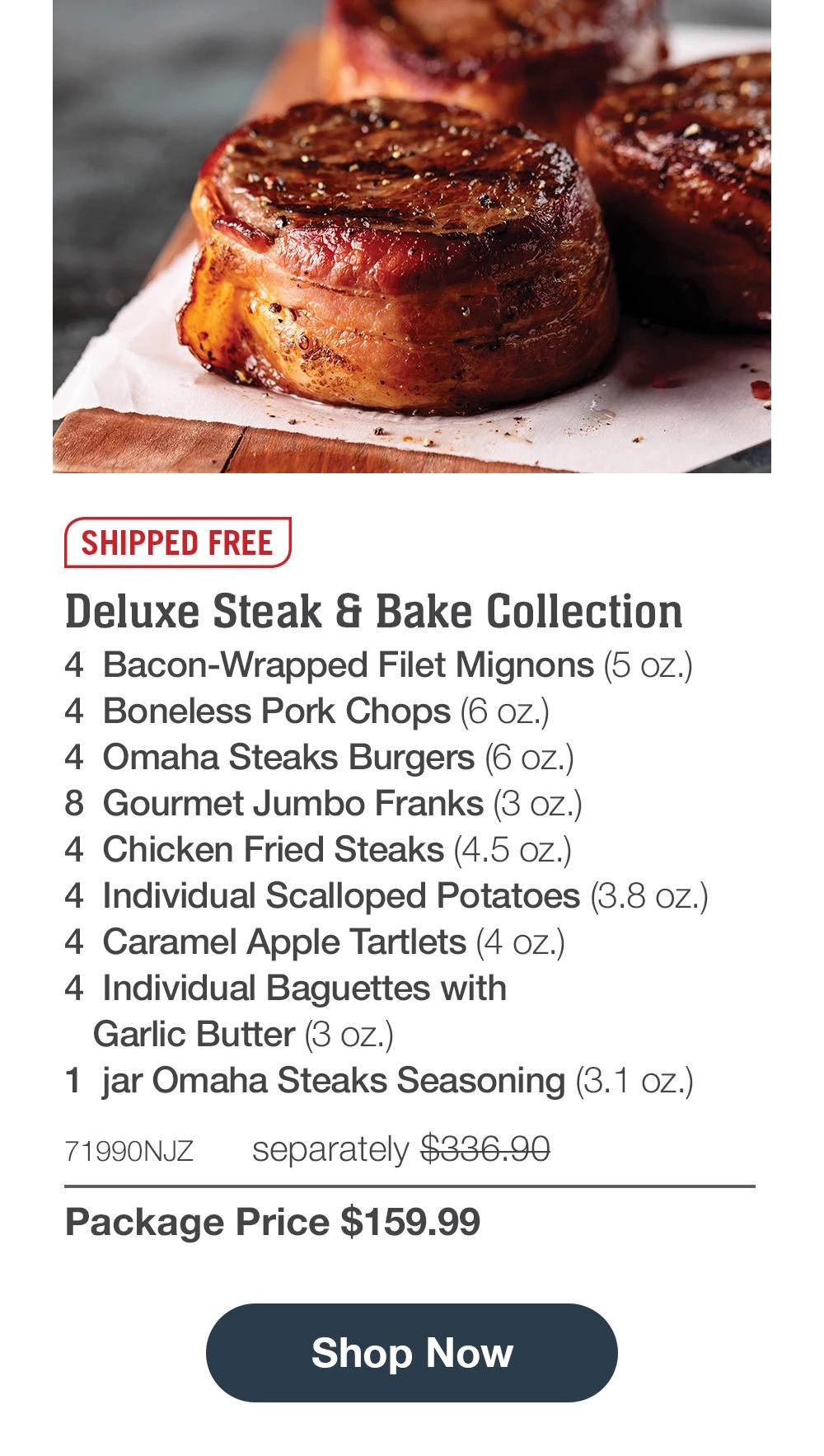 SHIPPED FREE | Deluxe Steak & Bake Collection - 4 Bacon-Wrapped Filet Mignons (5 oz.) - 4 Boneless Pork Chops (6 oz.) - 4 Omaha Steaks Burgers (6 oz.) - 8 Gourmet Jumbo Franks (3 oz.) - 4 Chicken Fried Steaks (4.5 oz.) - 4 Individual Scalloped Potatoes (3.8 oz.) - 4 Caramel Apple Tartlets (4 oz.) - 4 Individual Baguettes with Garlic Butter (3 oz.) - 1 jar Omaha Steaks Seasoning (3. 1 oz.) - 71990NJZ separately $336.90 | Package Price $159.99 || Shop Now