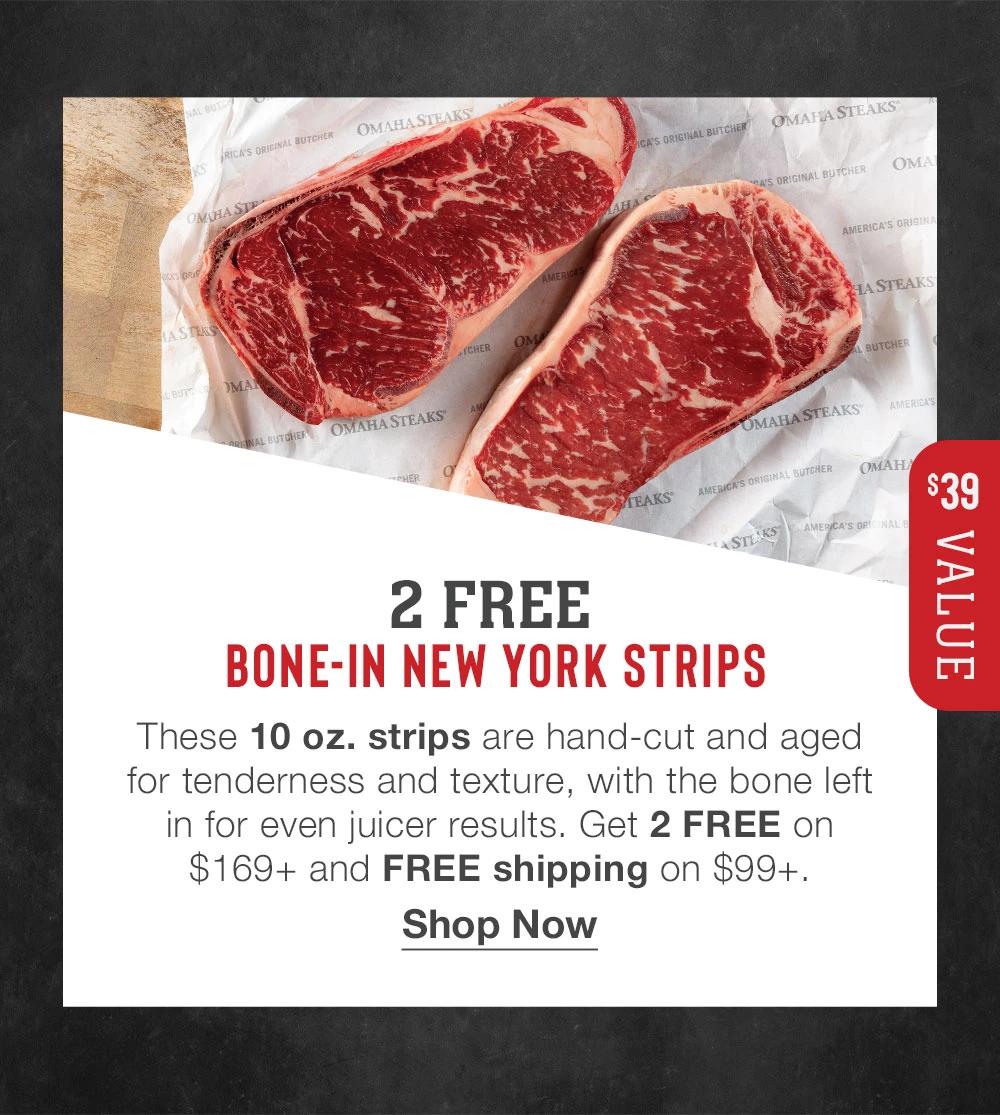 2 FREE BONE-IN NEW YORK STRIPS | $39 VALUE | These 10 oz. strips are hand-cut and aged for tenderness and texture, with the bone left in for even juicer results. Get 2 FREE on $169+ and FREE shipping on $99+. || Shop Now