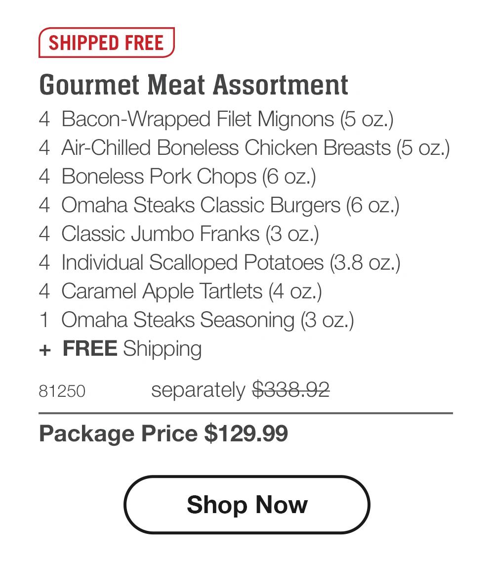SHIPPED FREE Gourmet Meat Assortment 4 Bacon-Wrapped Filet Mignons (5 oz.) 4 Air-Chilled Boneless Chicken Breasts (5 oz.) 4 Boneless Pork Chops (6 oz.) 4 Omaha Steaks Classic Burgers (6 oz.) 4 Classic Jumbo Franks (3 oz.) 4 Individual Scalloped Potatoes (3.8 oz.) 4 Caramel Apple Tartlets (4 oz.) 1 Omaha Steaks Seasoning (3 oz.) + FREE Shipping 81250 separately $338.92 Package Price $129.99 Shop Now 
