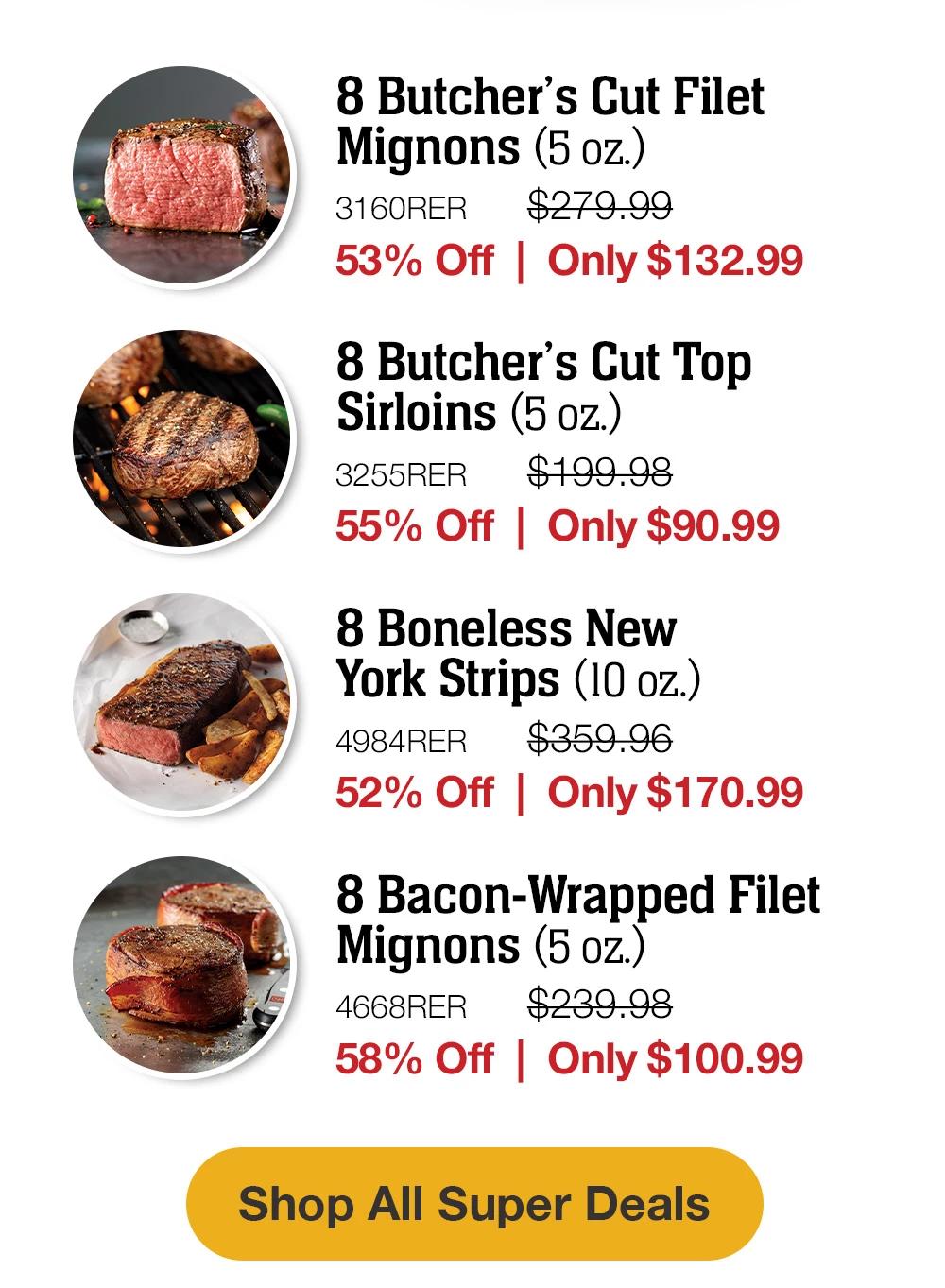 8 Butcher's Cut Filet Mignons (5 oz.) - 3160RER $279.99 - 53% Off | Only $132.99 | 8 Butcher's Cut Top Sirloins (5 oz.) - 3255RER $199.98 - 55% Off Only $90.99 | 8 Boneless New York Strips (10 oz.) - 4984RER $359.96 - 52% Off | Only $170.99 | 8 Bacon-Wrapped Filet Mignons (5 oz.) - 4668RER $239.98 - 58% Off Only $100.99 || Shop All Super Deals