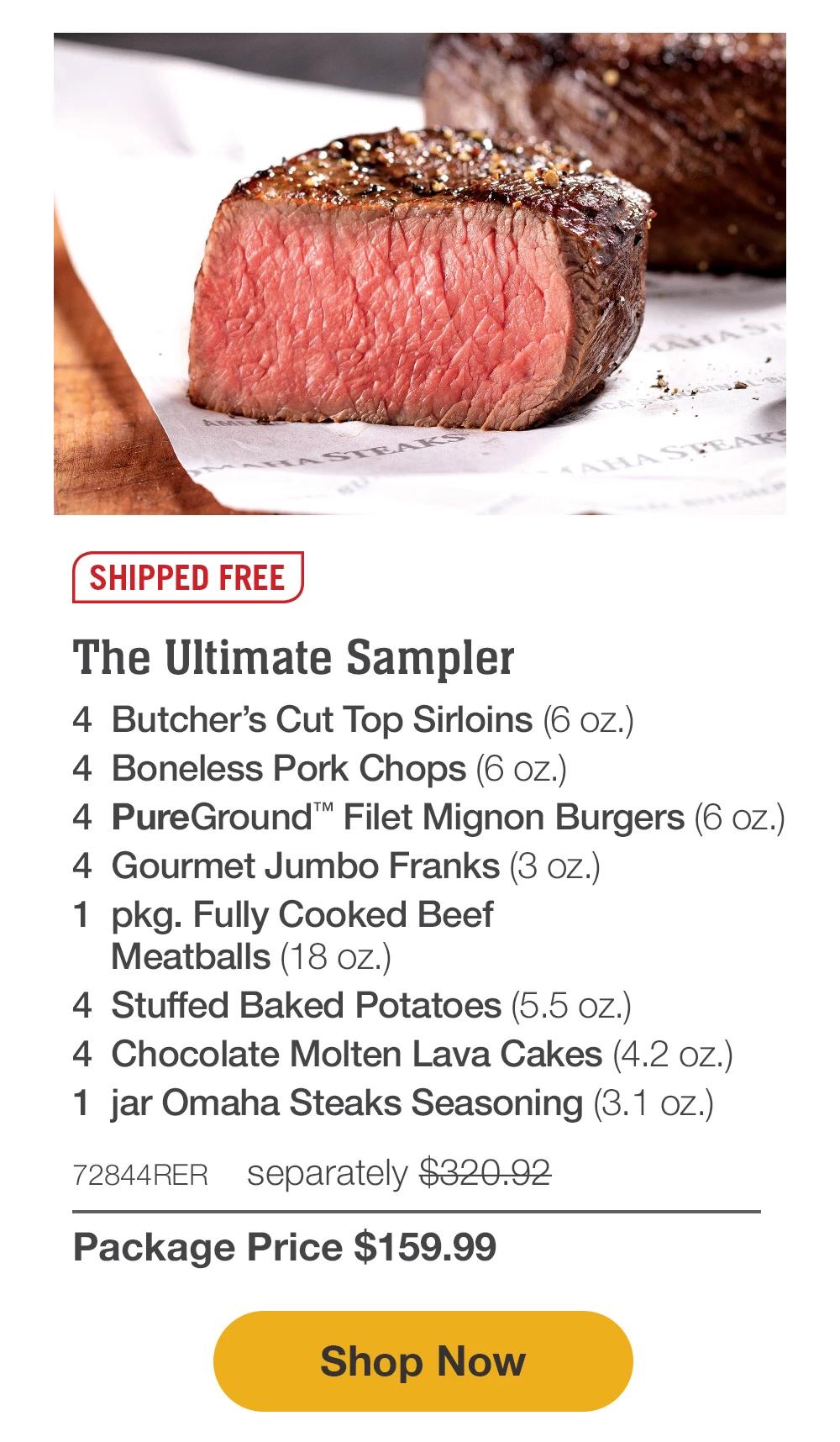 SHIPPED FREE | The Ultimate Sampler - 4 Butcher's Cut Top Sirloins (6 oz.) - 4 Boneless Pork Chops (6 oz.) - 4 PureGround™ Filet Mignon Burgers (6 oz.) - 4 Gourmet Jumbo Franks (3 oz.) - 1 pkg. Fully Cooked Beef Meatballs (18 oz.) - 4 Stuffed Baked Potatoes (5.5 oz.) - 4 Chocolate Molten Lava Cakes (4.2 oz.) - 1 jar Omaha Steaks Seasoning (3.1 oz.) - 72844RER separately $320.92 | Package Price $159.99 || Shop Now