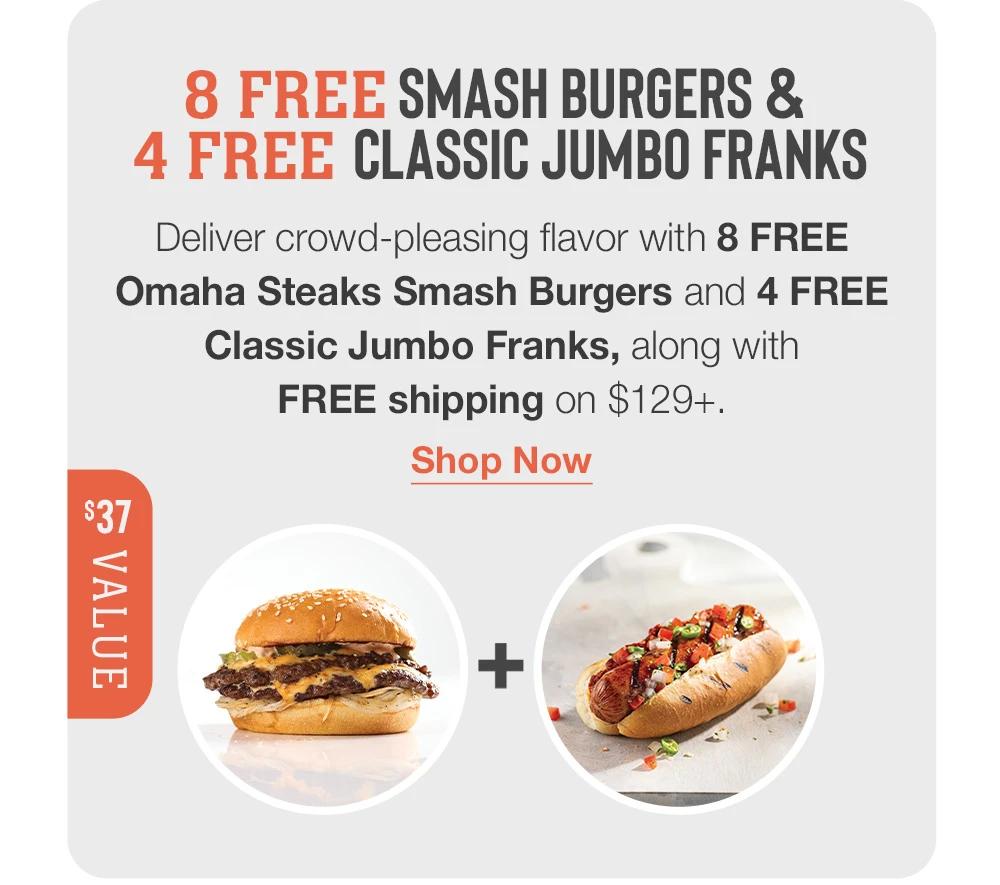 8 FREE Smash Burgers &  4 FREE Classic Jumbo Franks  Deliver crowd-pleasing flavor with 8 FREE _Omaha Steaks Smash Burgers and 4 FREE Classic Jumbo Franks, along with _FREE shipping on $129+. Shop Now  $37 VALUE 