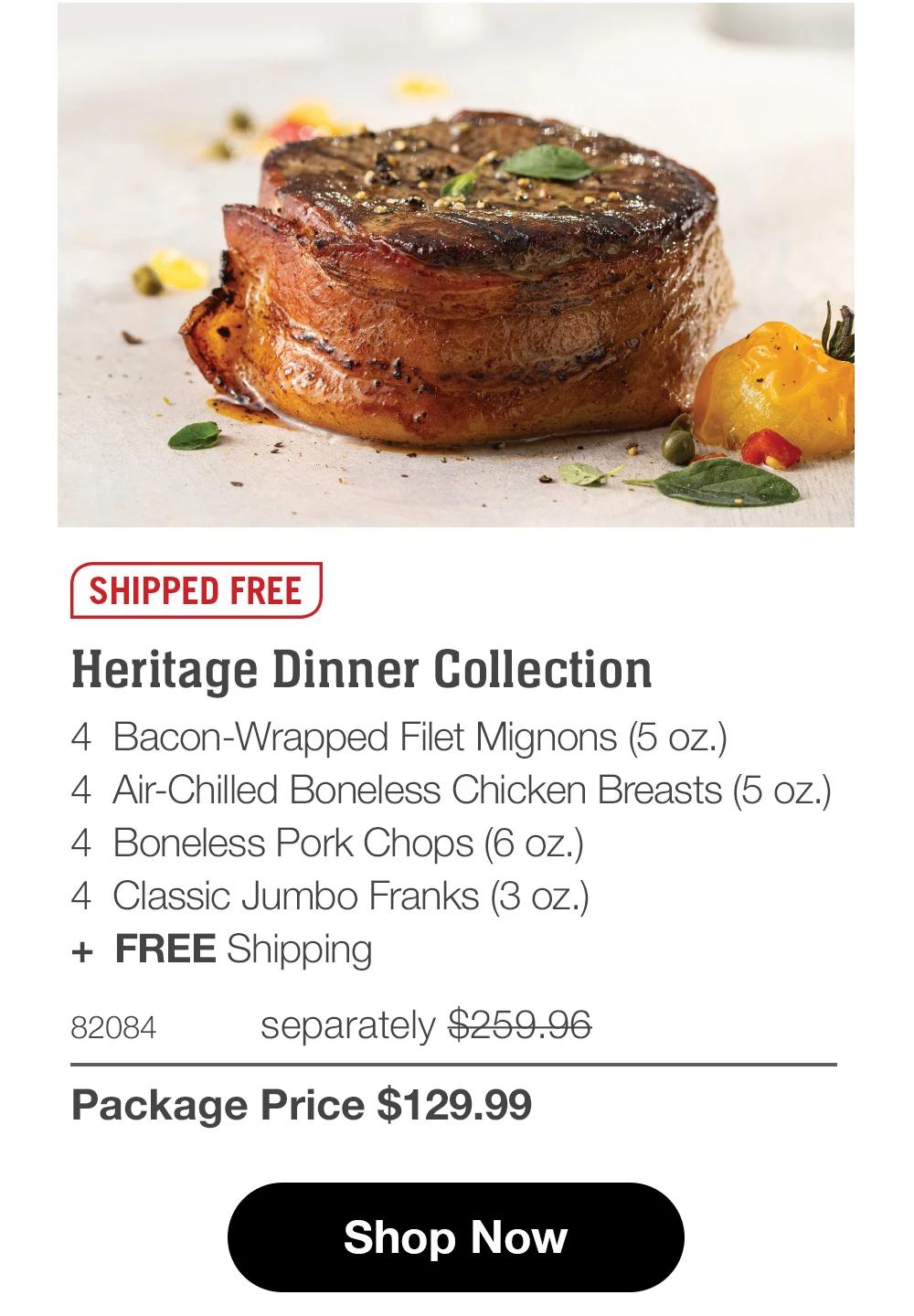 SHIPPED FREE Heritage Dinner Collection 4 Bacon-Wrapped Filet Mignons (5 oz.) 4 Air-Chilled Boneless Chicken Breasts (5 oz.) 4 Boneless Pork Chops (6 oz.) 4 Classic Jumbo Franks (3 oz.) + FREE Shipping 82084 separately $259.96 Package Price $129.99 Shop Now 