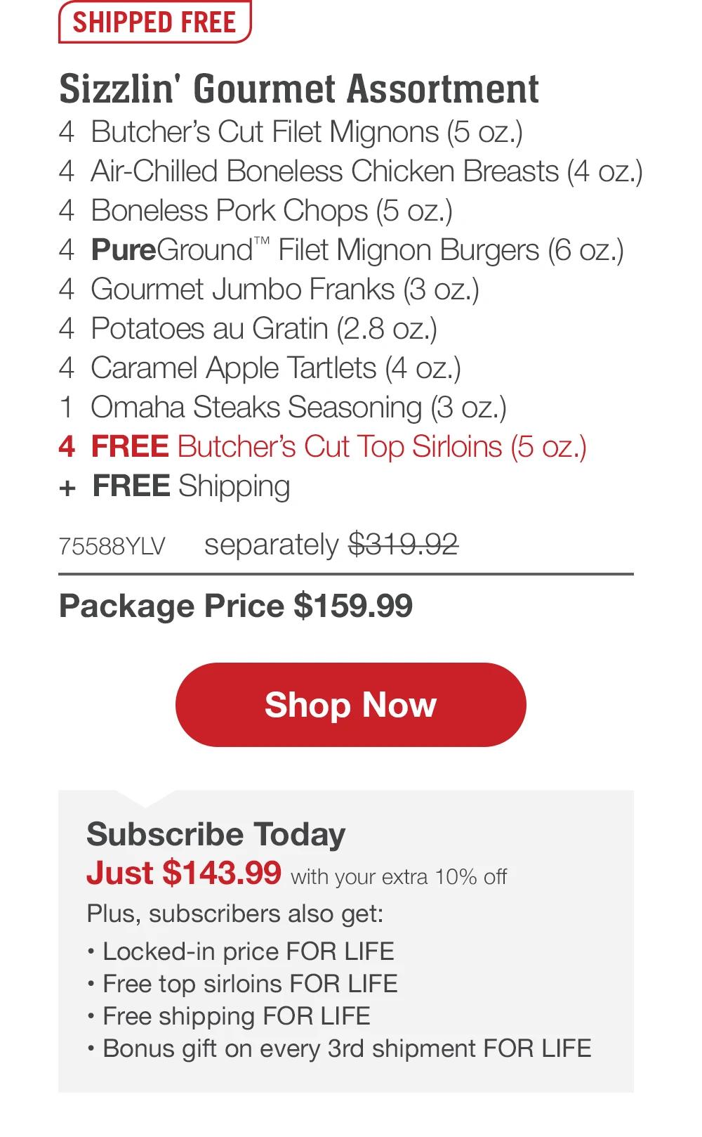 SHIPPED FREE | Sizzlin' Gourmet Assortment - 4 Butcher's Cut Filet Mignons (5 oz.) - 4 Air-Chilled Boneless Chicken Breasts (4 oz.) - 4 Boneless Pork Chops (5 oz.) - 4 PureGround� Filet Mignon Burgers (6 oz.) - 4 Gourmet Jumbo Franks (3 oz.) - 4 Potatoes au Gratin (2.8 oz.) - 4 Caramel Apple Tartlets (4 oz.) - 1 Omaha Steaks Seasoning (3 oz.) - 4 FREE Butcher's Cut Top Sirloins (5 oz.) + FREE Shipping - 75588YLV separately $319.92 | Package Price $159.99 || Shop Now || Subscribe Today - Just $143.99 with your extra 10% off Plus, subscribers also get:	Locked-in price FOR LIFE | Free top sirloins FOR LIFE | Free shipping FOR LIFE | Bonus gift on every 3rd shipment FOR LIFE