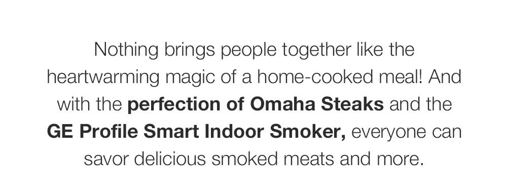 Nothing brings people together like the heartwarming magic of a home-cooked meal! And with the perfection of Omaha Steaks and the GE Profile Smart Indoor Smoker, everyone can savor delicious smoked meats and more.