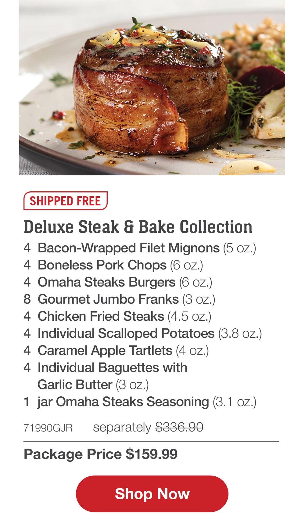SHIPPED FREE | Deluxe Steak & Bake Collection - 4 Bacon-Wrapped Filet Mignons (5 oz.) - 4 Boneless Pork Chops (6 oz.) - 4 Omaha Steaks Burgers (6 oz.) - 8 Gourmet Jumbo Franks (3 oz.) - 4 Chicken Fried Steaks (4.5 oz.) - 4 Individual Scalloped Potatoes (3.8 oz.) - 4 Caramel Apple Tartlets (4 oz.) - 4 Individual Baguettes with Garlic Butter (3 oz.) - 1 jar Omaha Steaks Seasoning (3.1 oz.) - 71990GJR separately $336.90 | Package Price $159.99 || Shop Now
