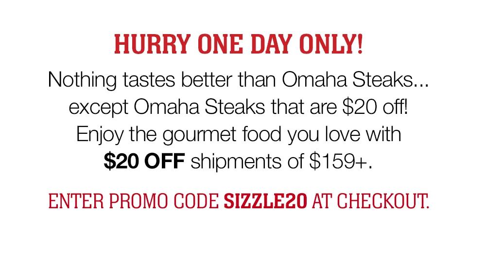 HURRY ONE DAY ONLY! Nothing tastes better than Omaha Steaks… except Omaha Steaks that are $20 off! Enjoy the gourmet food you love with $20 OFF shipments of $159+. ENTER PROMO CODE SIZZLE20 AT CHECKOUT.