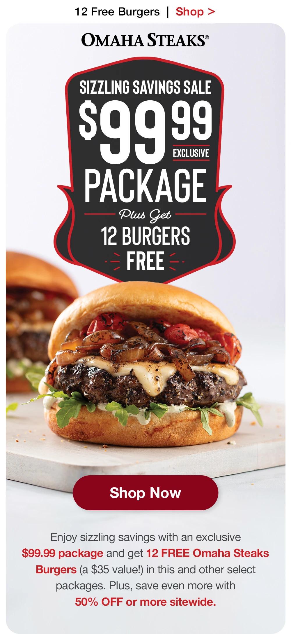 12 Free Burgers  |  Shop >  OMAHA STEAKS® | HOTTER THAN FIRE SALE - $99.99 EXCLUSIVE PACKAGE PLUS GET 12 BURGERS FREE || SHOP NOW || These deals are heating up! Enjoy scorching savings with an exclusive $99.99 pack-age and get 12 FREE Omaha Steaks Burgers (a $35 value!) in this and other select packages. Plus, save even more with 50% OFF or more sitewide.