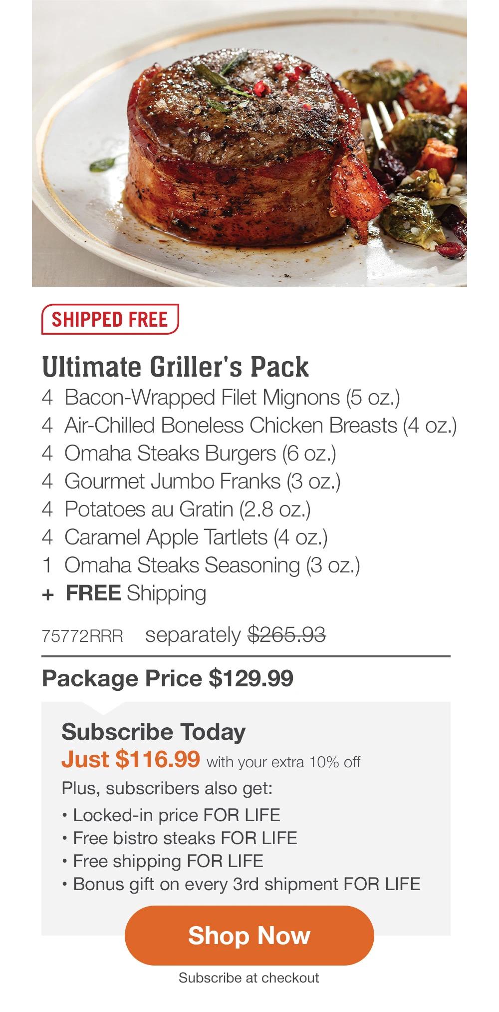 SHIPPED FREE | Ultimate Griller's Pack - 4 Bacon-Wrapped Filet Mignons (5 oz.) - 4 Air-Chilled Boneless Chicken Breasts (4 oz.) - 4 Omaha Steaks Burgers (6 oz.) - 4 Gourmet Jumbo Franks (3 oz.) - 4 Potatoes au Gratin (2.8 oz.) - 4 Caramel Apple Tartlets (4 oz.) - 1 Omaha Steaks Seasoning (3 oz.) + FREE Shipping - 75772RRR separately $265.93 | Package Price $129.99 | Subscribe Today - Just $116.99 with your extra 10% off Plus, subscribers also get: Locked-in price FOR LIFE | Free bistro steaks FOR LIFE | Free shipping FOR LIFE | Bonus gift on every 3rd shipment FOR LIFE || Shop Now || Subscribe at checkout