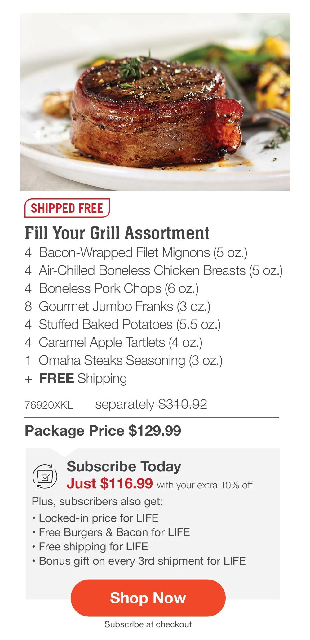 SHIPPED FREE | Fill Your Grill Assortment - 4 Bacon-Wrapped Filet Mignons (5 oz.) - 4 Air-Chilled Boneless Chicken Breasts (5 oz.) - 4 Boneless Pork Chops (6 oz.) - 8 Gourmet Jumbo Franks (3 oz.) - 4 Stuffed Baked Potatoes (5.5 oz.) - 4 Caramel Apple Tartlets (4 oz.) - 1 Omaha Steaks Seasoning (3 oz.) + FREE Shipping - 76920XKL separately $310.92 | Package Price $129.99 | Subscribe Today - Just $116.99 with your extra 10% off Plus, subscribers also get: Locked-in price for LIFE | Free Burgers & Bacon for LIFE | Free shipping for LIFE | Bonus gift on every 3rd shipment for LIFE || Shop Now || Subscribe at checkout