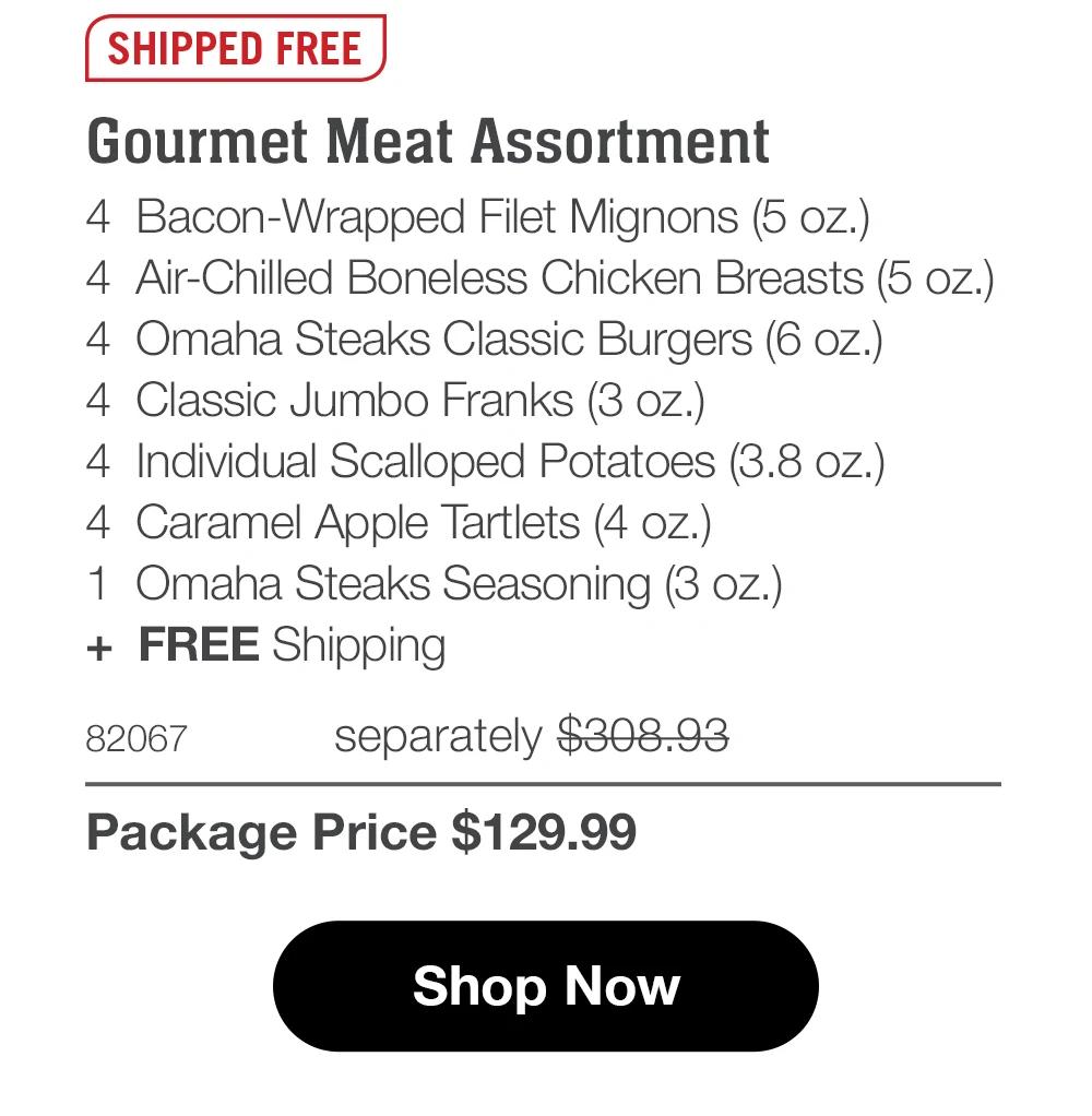 SHIPPED FREE SHIPPED FREE Gourmet Meat Assortment 4 Bacon-Wrapped Filet Mignons (5 oz.) 4 Air-Chilled Boneless Chicken Breasts (5 oz.) 4 Omaha Steaks Classic Burgers (6 oz.) 4 Classic Jumbo Franks (3 oz.) 4 Individual Scalloped Potatoes (3.8 oz.) 4 Caramel Apple Tartlets (4 oz.) 1 Omaha Steaks Seasoning (3 oz.) + FREE Shipping 82067 separately $308.93 Package Price $129.99 Shop Now