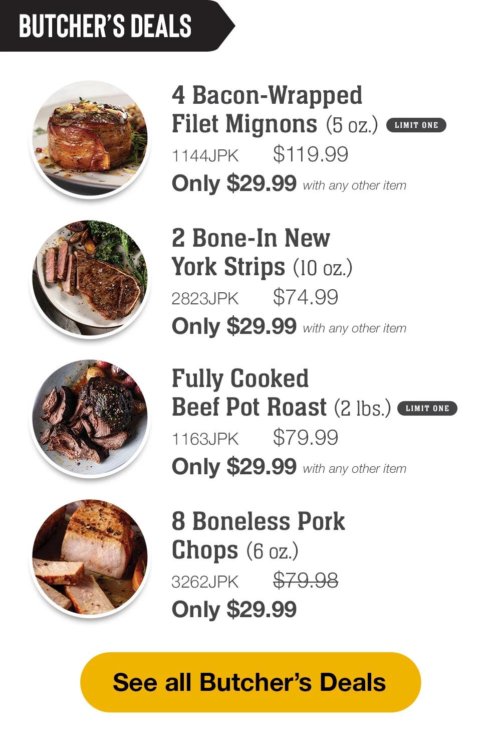 BUTCHER'S DEALS | 4 Bacon-Wrapped Filet Mignons (5 oz.) - 1144JPK $119.99 Only $29.99 with any other item limit one | 2 Bone-In New York Strips (10 oz.) - 2823JPK $74.99 Only $29.99 with any other item | Fully Cooked Beef Pot Roast (2 lbs.) - 1163JPK $79.99 Only $29.99 with any other item | 8 Boneless Pork Chops (6 oz.) - 3262JPK  $79.98 Only $29.99 || See all Butcher's Deals