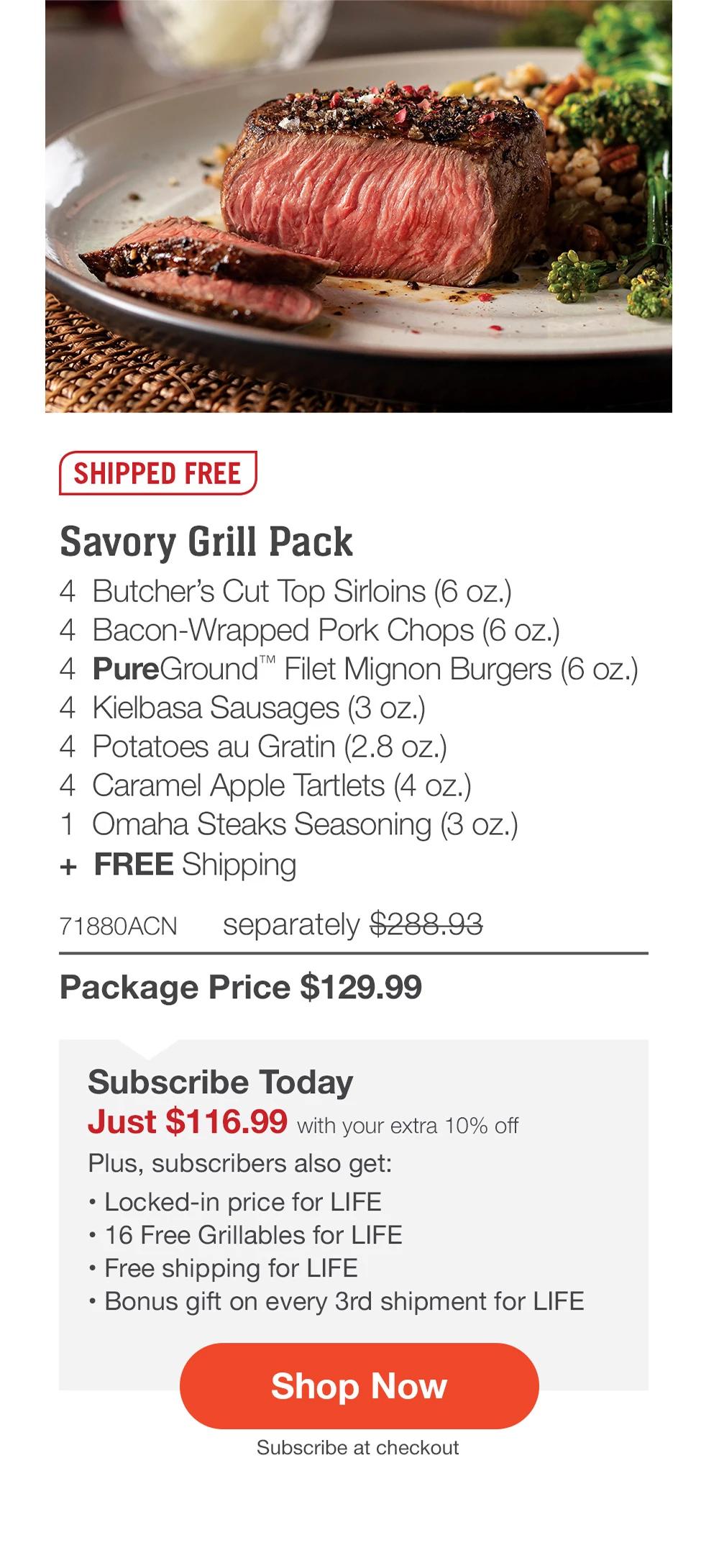 SHIPPED FREE | Savory Grill Pack - 4 Butcher's Cut Top Sirloins (6 oz.) - 4 Bacon-Wrapped Pork Chops (6 oz.) - 4 PureGround™ Filet Mignon Burgers (6 oz.) - 4 Kielbasa Sausages (3 oz.) - 4 Potatoes au Gratin (2.8 oz.) - 4 Caramel Apple Tartlets (4 oz.) - 1 Omaha Steaks Seasoning (3 oz.) + FREE Shipping - 71880ACN separately $288.93 | Package Price $129.99 | Subscribe Today - Just $116.99 with your extra 10% off Plus, subscribers also get: Locked-in price for LIFE | 16 Free Grillables for LIFE | Free shipping for LIFE | Bonus gift on every 3rd shipment for LIFE || Shop Now || Subscribe at checkout