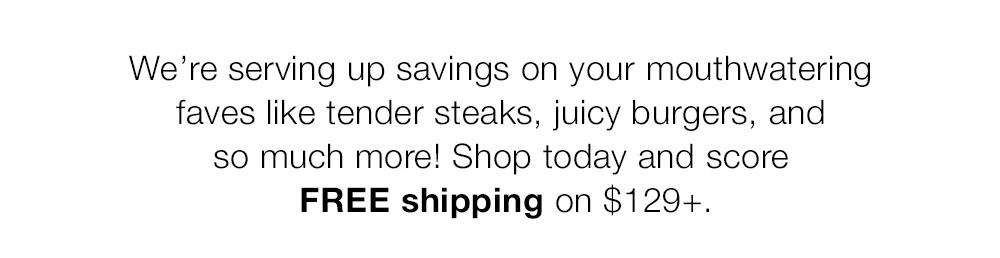 We're serving up savings on your mouthwatering faves like tender steaks, juicy burgers, and so much more! Shop today and score FREE shipping on $129+.