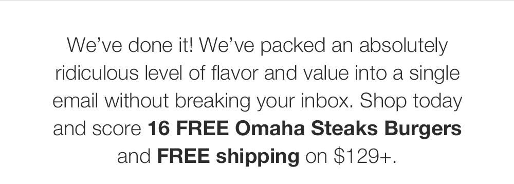 We've done it! We've packed an absolutely ridiculous level of flavor and value into a single email without breaking your inbox. Shop today and score this exclusive 16 FREE Omaha Steaks Burgers and FREE shipping on $129+.