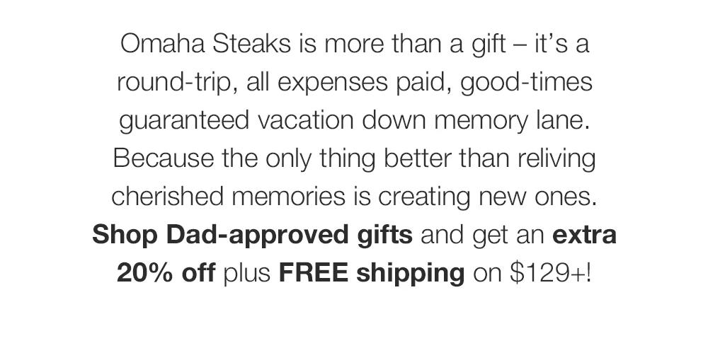 Omaha Steaks is more than a gift - it's a round-trip, all expenses paid, good-times guaranteed vacation down memory lane. Because the only thing better than reliving cherished memories is creating new ones. Shop Dad-approved gifts and get an extra 20% off plus FREE shipping on $129+!