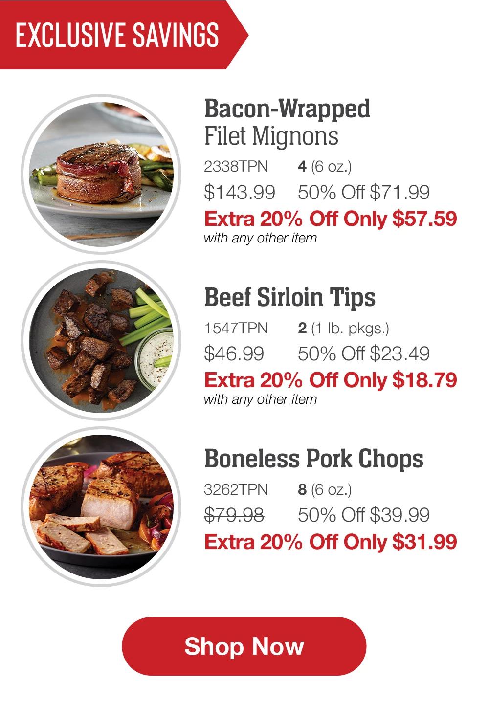 EXCLUSIVE SAVINGS | Bacon-Wrapped Filet Mignons - 2338TPN 4 (6 oz.) $143.99 50% Off $71.99 Extra 20% Off Only $57.59 with any other item | Beef Sirloin Tips - 1547TPN 2 (1 lb. pkgs.) $46.99 50% Off $23.49 Extra 20% Off Only $18.79 with any other item | Boneless Pork Chops - 3262TPN 8 (6 Oz.) $79.98 50% Off $39.99 Extra 20% Off Only $31.99 || Shop Now