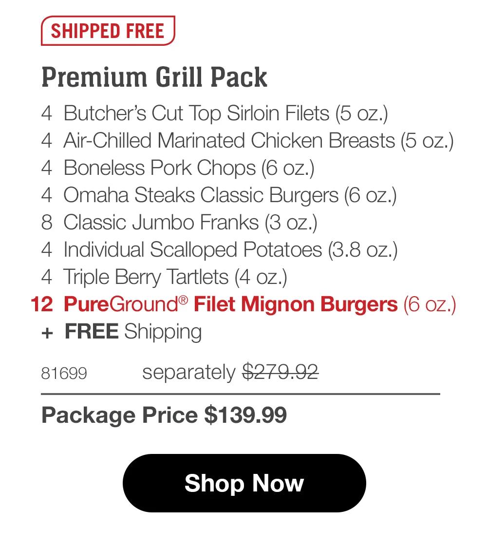 SHIPPED FREE  Premium Grill Pack 4 Butcher's Cut Top Sirloin Filets (5 oz.) 4 Air-Chilled Seasoned Chicken Breasts (5 oz.) 4 Boneless Pork Chops (6 oz.) 4 Omaha Steaks Classic Burgers (6 oz.) 8 Classic Jumbo Franks (3 oz.) 4 Individual Scalloped Potatoes (3.8 oz.) 4 Triple Berry Tartlets (4 oz.) 12 PureGround® Filet Mignon Burgers (6 oz.) + FREE Shipping  81699 separately $279.92 Package Price $139.99  Shop Now 