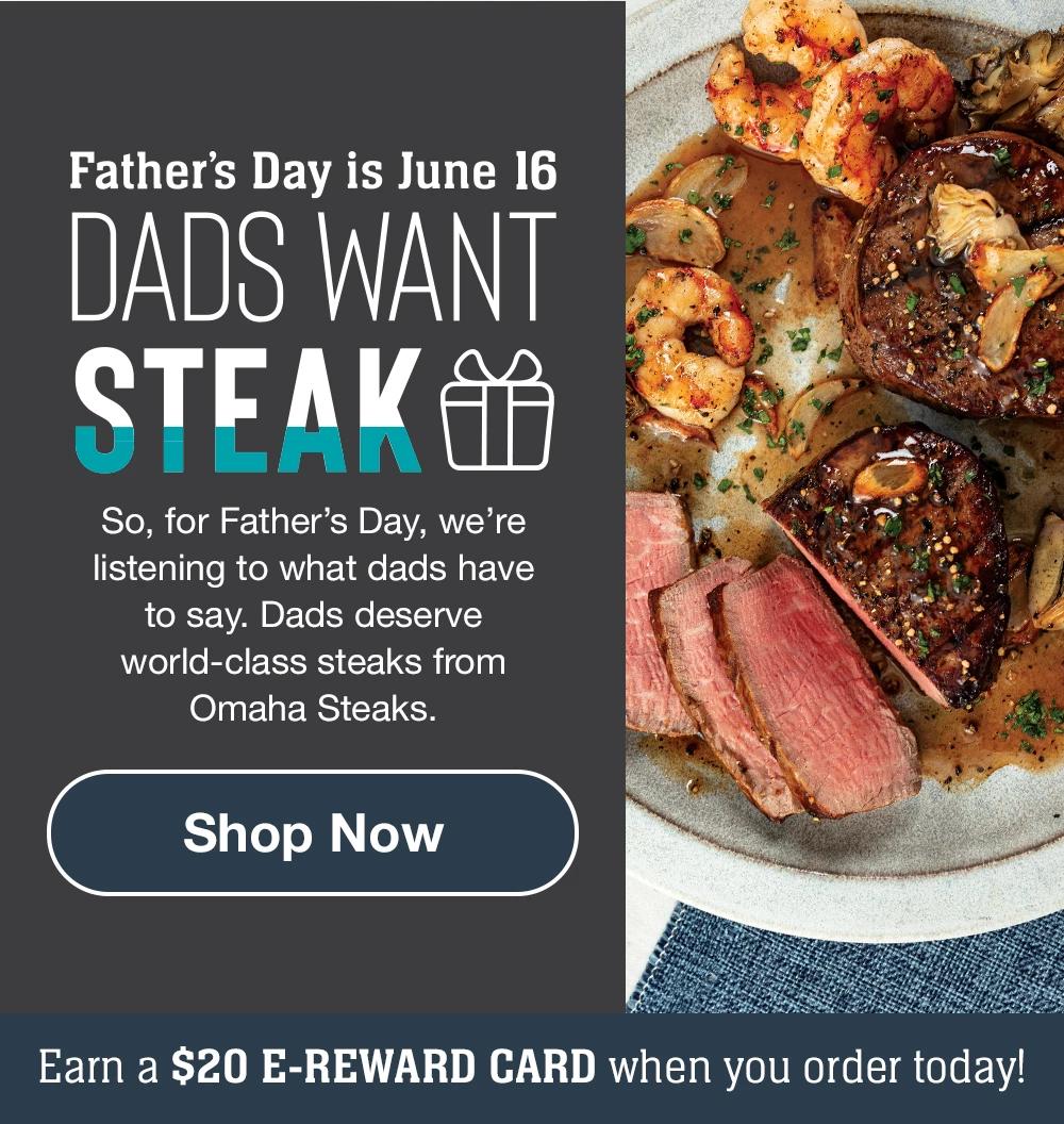 Father's Day is June 16 | DADS WANT STEAK - So, for Father's Day, we're listening to what dads have to say. Dads deserve world-class steaks from Omaha Steaks. || Shop Now || Earn a $20 E-REWARD CARD when you order today!