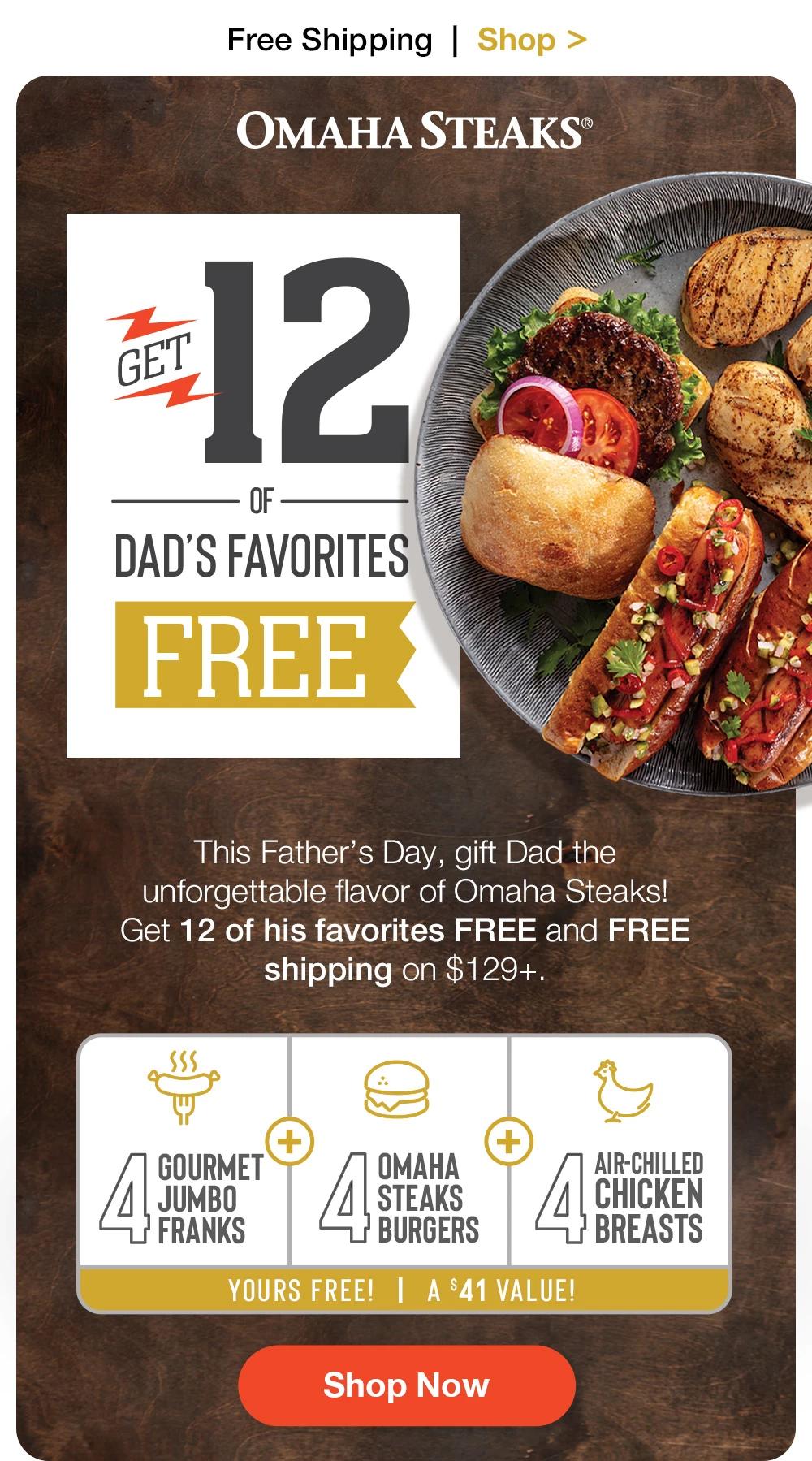 Free Shipping | Shop >  OMAHA STEAKS® | Get 12 of OF DAD'S FAVORITES FREE | This Father's Day, gift Dad the unforgettable flavor of Omaha Steaks! Get 12 of his favorites FREE and FREE shipping on $129+. + GOURMET JUMBO FRANKS | ОМАНА STEAKS BURGERS | Air-chilled Chicken Breasts | YOURS FREE! | A $41 VALUE! || Shop Now