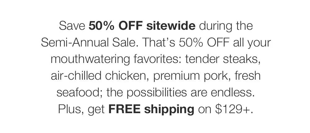 Save 50% OFF sitewide during the Semi-Annual Sale. That�s 50% OFF all your mouthwatering favorites: tender steaks, air-chilled chicken, premium pork, fresh seafood; the possibilities are endless. Plus, get FREE shipping on $129+.