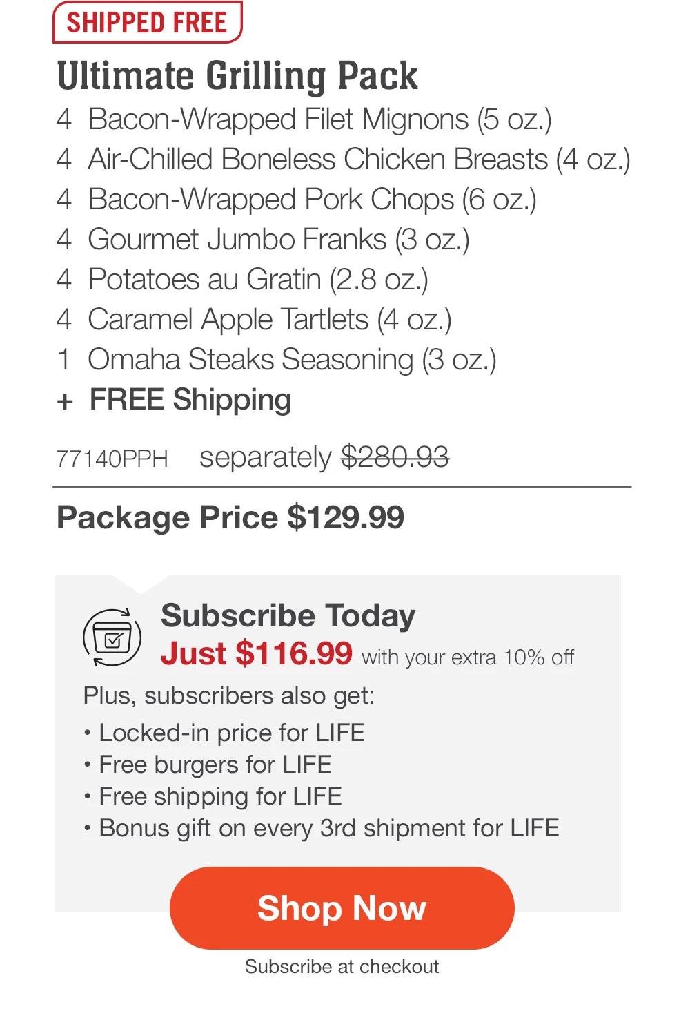 SHIPPED FREE | Ultimate Grilling Pack - 4 Bacon-Wrapped Filet Mignons (5 oz.) - 4 Air-Chilled Boneless Chicken Breasts (4 oz.) - 4 Bacon-Wrapped Pork Chops (6 oz.) - 4 Gourmet Jumbo Franks (3 oz.) - 4 Potatoes au Gratin (2.8 oz.) - 4 Caramel Apple Tartlets (4 oz.) - 1 Omaha Steaks Seasoning (3 oz.) + FREE Shipping - 77140PPH separately $280.93 | Package Price $129.99 | Subscribe Today - Just $116.99 with your extra 10% off Plus, subscribers also get: Locked-in price for LIFE | Free burgers for LIFE | Free shipping for LIFE | Bonus gift on every 3rd shipment for LIFE || Shop Now || Subscribe at checkout