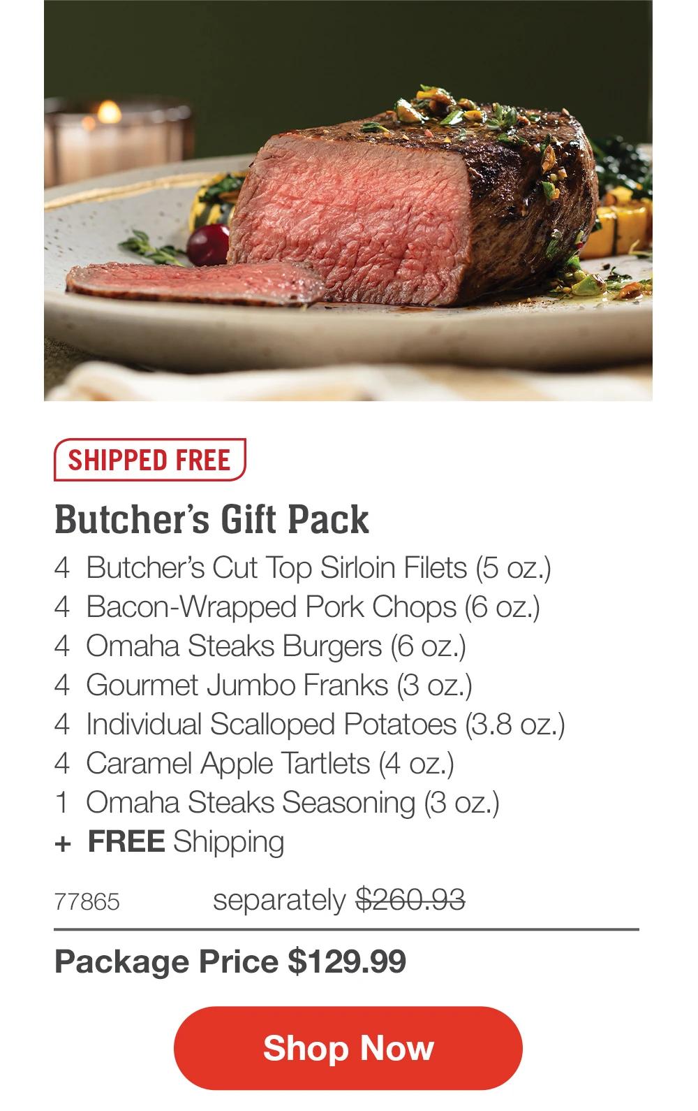 SHIPPED FREE  Butcher’s Gift Pack 4  Butcher’s Cut Top Sirloin Filets (5 oz.) 4  Bacon-Wrapped Pork Chops (6 oz.) 4  Omaha Steaks Burgers (6 oz.) 4  Gourmet Jumbo Franks (3 oz.) 4  Individual Scalloped Potatoes (3.8 oz.) 4  Caramel Apple Tartlets (4 oz.) 1  Omaha Steaks Seasoning (3 oz.) +  FREE Shipping 77865	  separately $260.93_ Package Price $129.99  SHOP NOW 