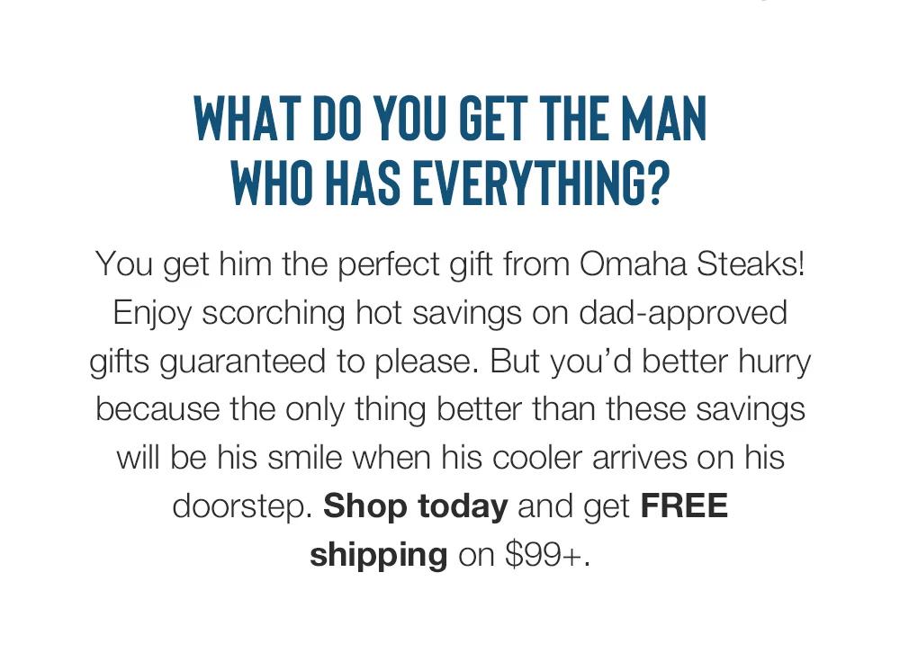 What do you get the man who has everything? You get him the perfect gift from Omaha Steaks! Enjoy scorching hot savings on dad-approved gifts guaranteed to please. But you'd better hurry because the only thing better than these savings will be his smile when his cooler arrives on his doorstep. Shop today and get FREE shipping on $99+.