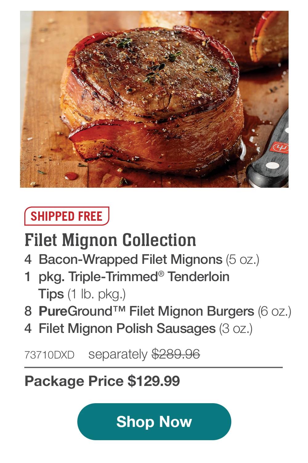 Filet Mignon Collection - 4  Bacon-Wrapped Filet Mignons (5 oz.) - 1  pkg. Triple-Trimmed® Tenderloin Tips (1 lb. pkg.) - 8  PureGround™ Filet Mignon Burgers (6 oz.) - 4  Filet Mignon Polish Sausages (3 oz.) - 73710DXD separately $289.96 | Package Price $129.99 || SHOP NOW