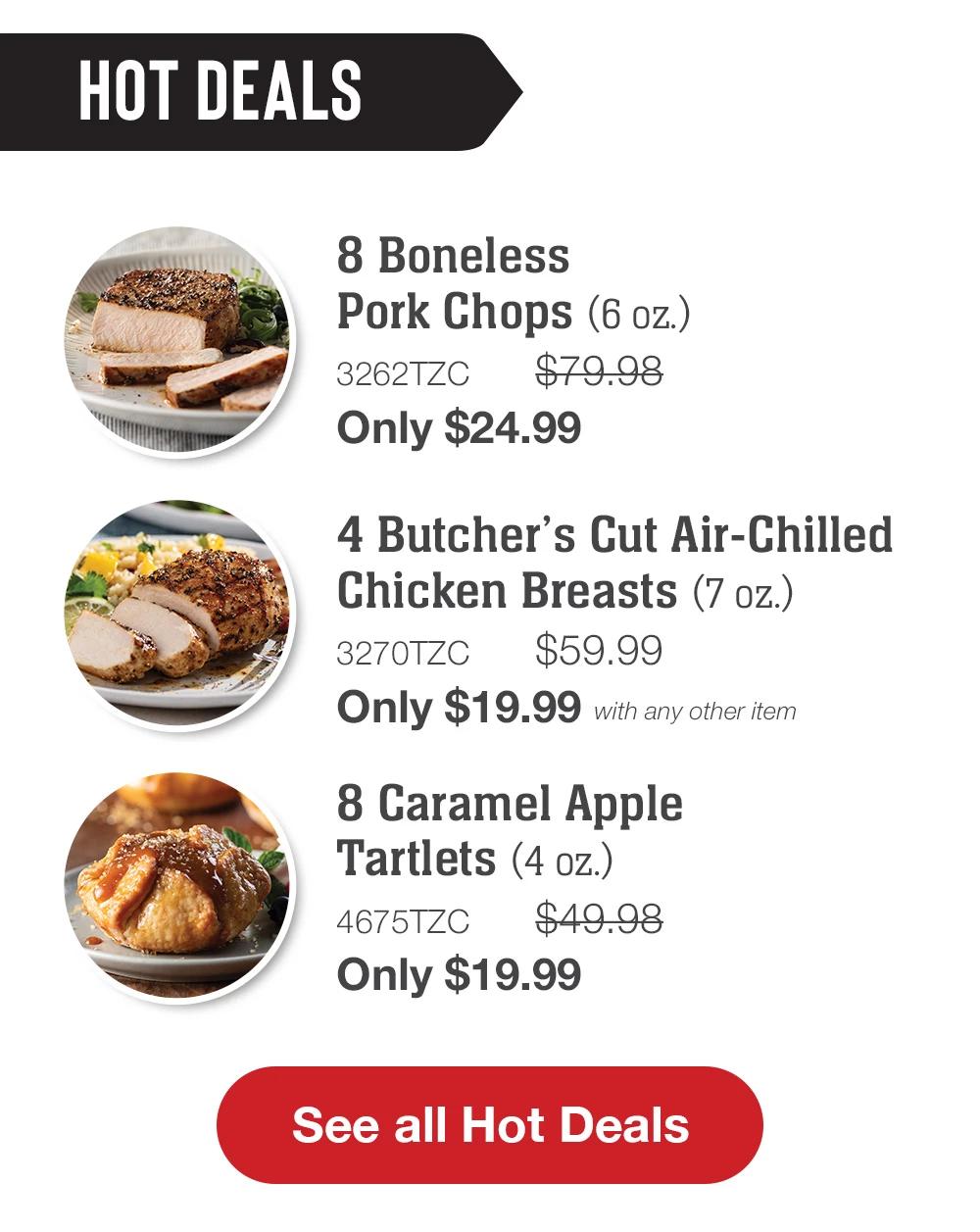 HOT DEALS | 8 Boneless Pork Chops (6 oz.) - 3262TZC $79.98 Only $24.99 | 4 Butcher's Cut Air-Chilled Chicken Breasts (7 oz.) - 3270TZC $59.99 Only $19.99 with any other item | 8 Caramel Apple Tartlets (4 oz.) - 4675TZC $49.98 Only $19.99 || See all Hot Deals