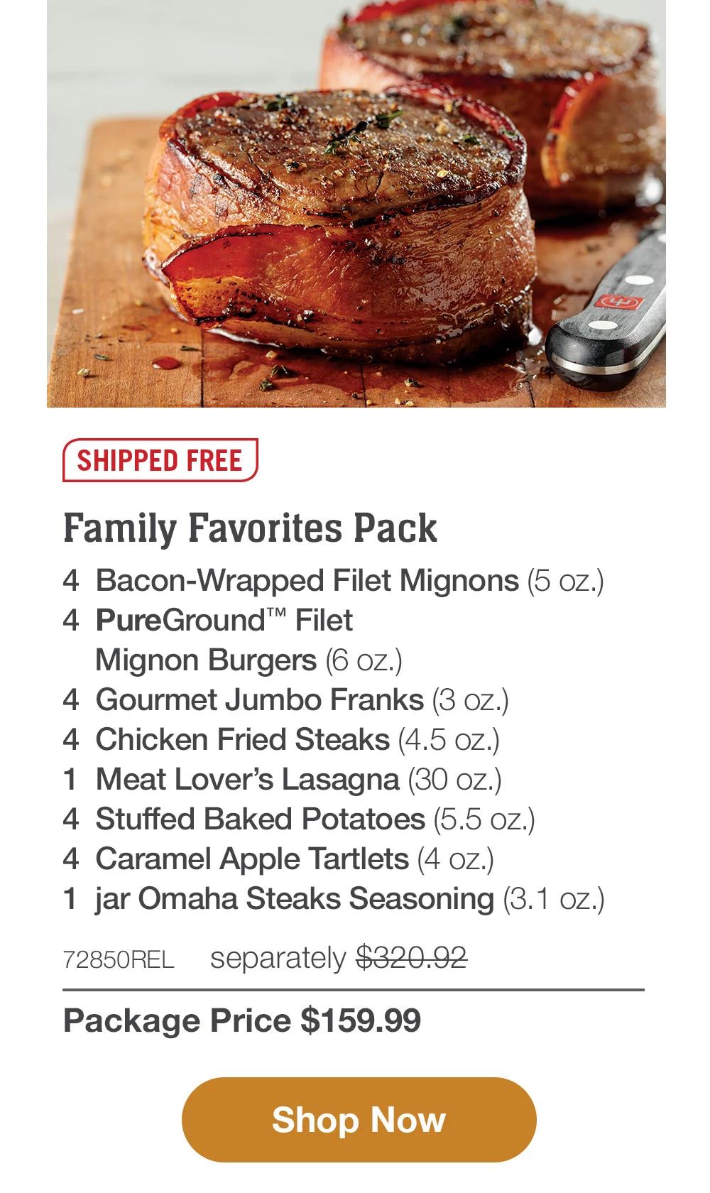 SHIPPED FREE | Family Favorites Pack - 4  Bacon-Wrapped Filet Mignons (5 oz.) - 4  PureGround™ Filet Mignon Burgers (6 oz.) - 4  Gourmet Jumbo Franks (3 oz.) - 4  Chicken Fried Steaks (4.5 oz.) - 1  Meat Lover's Lasagna (30 oz.) - 4  Stuffed Baked Potatoes (5.5 oz.) - 4  Caramel Apple Tartlets (4 oz.) - 1  jar Omaha Steaks Seasoning (3.1 oz.) - 72850REL  separately $320.92 | Package Price $159.99 || SHOP NOW