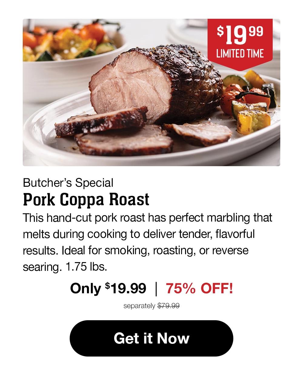 $19.99 LIMITED TIME | Butcher's Special | Pork Coppa Roast | This hand-cut pork roast has perfect marbling that melts during cooking to deliver tender, flavorful results. Ideal for smoking, roasting, or reverse searing. 1.75 Ibs. Only $19.99 | 75% OFF! separately $79.99 || Get it Now