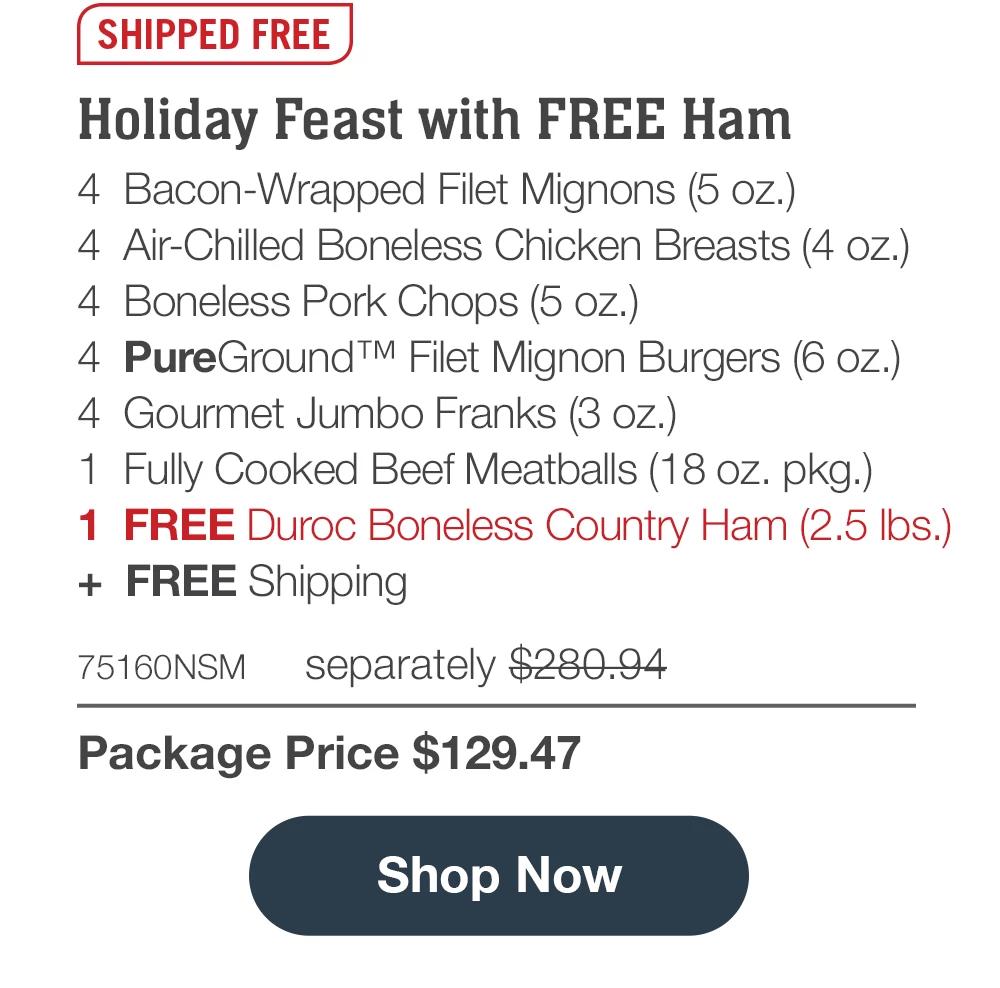 Holiday Ham Collection  - 4 Butcher's Cut Top Sirloins (6 oz.) - 4 Boneless Pork Chops (5 oz.) - 4 PureGround™ Filet Mignon Burgers (6 oz.) - 4 Gourmet Jumbo Franks (3 oz.) - 4 Chicken Fried Steaks (4.5 oz.) - 4 Caramel Apple Tartlets (4 oz.) - 1 Omaha Steaks Seasoning (3 oz.) - 1 FREE Duroc Boneless Country Ham (2.5 Ibs.) + FREE Shipping  - 74891NSM separately $289.93 | SHIPPED FREE | Package Price $144.96 || Shop Now