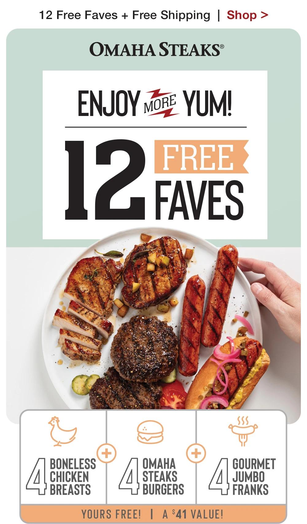 12 Free Faves + Free Shipping | Shop >  OMAHA STEAKS® | ENJOY MORE YUM! 12 FREE FAVES BONELESS CHICKEN BREASTS ОМАНА STEAKS BURGERS GOURMET JUMBO FRANKS | YOURS FREE! | A $41 VALUE!