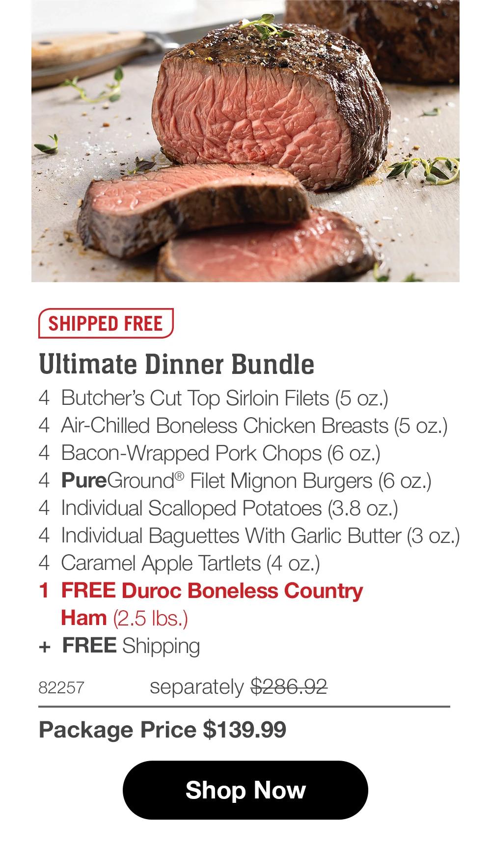 SHIPPED FREE  Ultimate Dinner Bundle 4  Butcher’s Cut Top Sirloin Filets (5 oz.) 4  Air-Chilled Boneless Chicken Breasts (5 oz.) 4  Bacon-Wrapped Pork Chops (6 oz.) 4  PureGround® Filet Mignon Burgers (6 oz.) 4  Individual Scalloped Potatoes (3.8 oz.) 4  Individual Baguettes With Garlic Butter (3 oz.) 4  Caramel Apple Tartlets (4 oz.) 1  FREE Duroc Boneless Country     Ham (2.5 lbs.) +  FREE Shipping 82257	  separately $286.92_ Package Price $139.99  Shop Now 