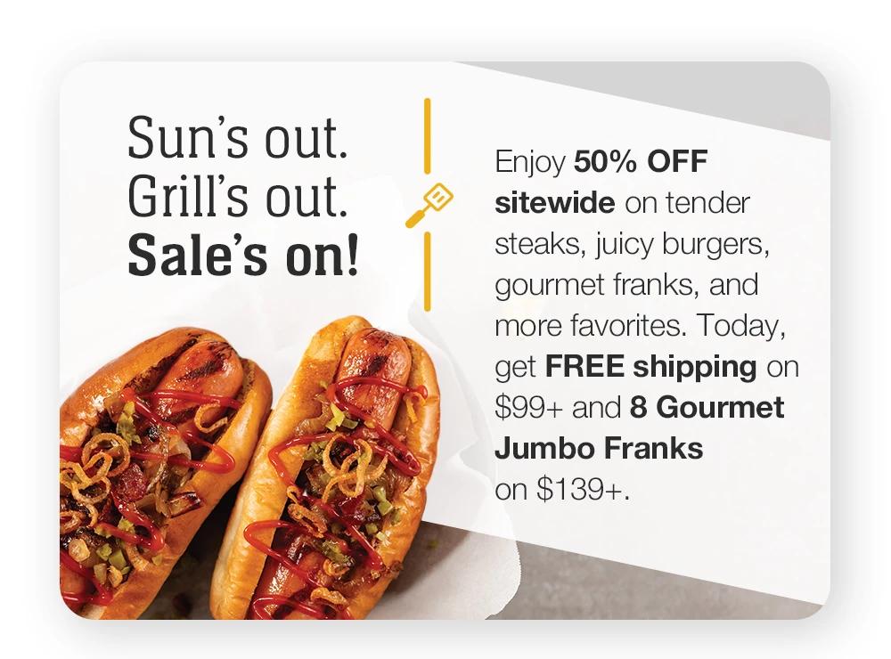 Sun's out. Grill's out. Sale's on! Enjoy 50% OFF sitewide on tender steaks, juicy burgers, gourmet franks, and more favorites. Today, get FREE shipping on $99+ and 8 Gourmet Jumbo Franks on $139+.