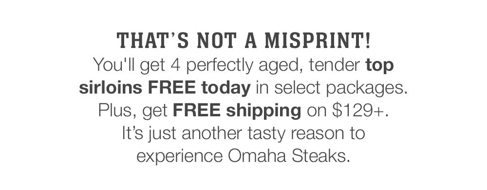 THAT'S NOT A MISPRINT! | You'll get 4 perfectly aged, tender top sirloins FREE today in select packages. Plus, get FREE shipping on $129+. It's just another tasty reason to experience Omaha Steaks.