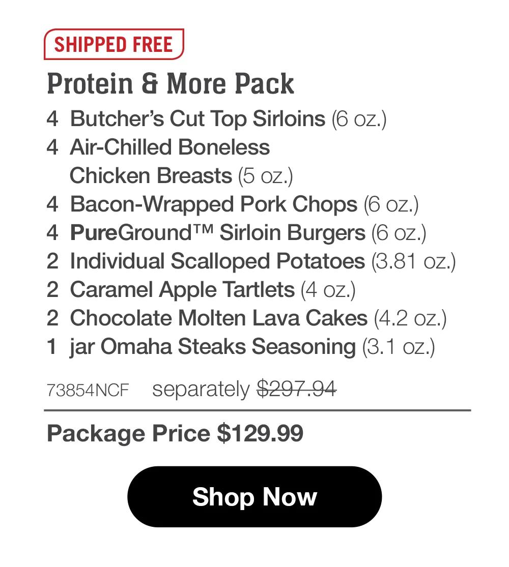 SHIPPED FREE | Protein & More Pack - 4  Butcher's Cut Top Sirloins (6 oz.) - 4  Air-Chilled Boneless _Chicken Breasts (5 oz.) - 4  Bacon-Wrapped Pork Chops (6 oz.) - 4  PureGround™ Sirloin Burgers (6 oz.) - 2  Individual Scalloped Potatoes (3.81 oz.) - 2  Caramel Apple Tartlets (4 oz.) - 2  Chocolate Molten Lava Cakes (4.2 oz.) - 1  jar Omaha Steaks Seasoning (3.1 oz.) - 73854NCF separately $297.94 | Package Price $129.99 || SHOP NOW