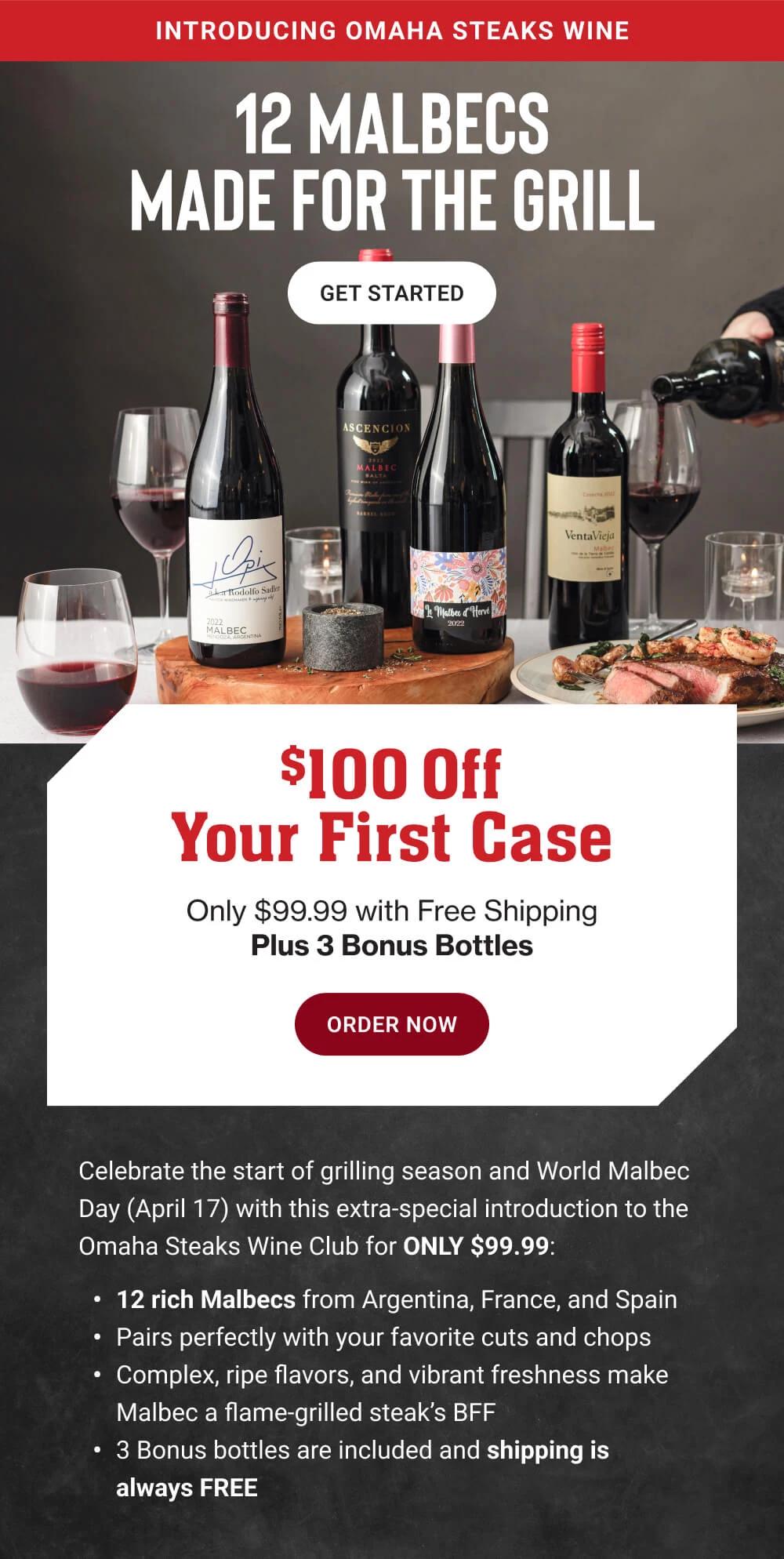 INTRODUCING OMAHA STEAKS WINE | 12 MALBECS MADE FOR THE GRILL || GET STARTED || $100 Off Your First Case Only $99.99 with Free Shipping Plus 3 Bonus Bottles || ORDER NOW || Celebrate the start of grilling season and World Malbec Day (April 17) with this extra-special introduction to the Omaha Steaks Wine Club for ONLY $99.99: 12 rich Malbecs from Argentina, France, and Spain | Pairs perfectly with your favorite cuts and chops | Complex, ripe flavors, and vibrant freshness make Malbec a flame grilled steak's BFF | 3 Bonus bottles are included and shipping is always FREE