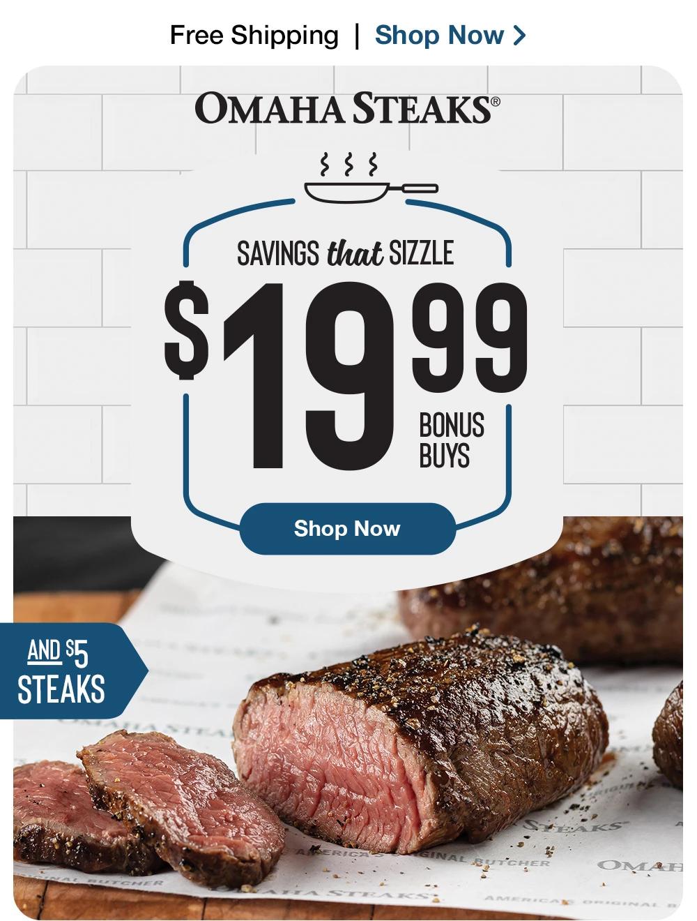 Free Shipping | Shop Now >  OMAHA STEAKS® | SAVINGS that SIZZLE - $19.99 BONUS BUYS || Shop Now || AND $5 STEAKS