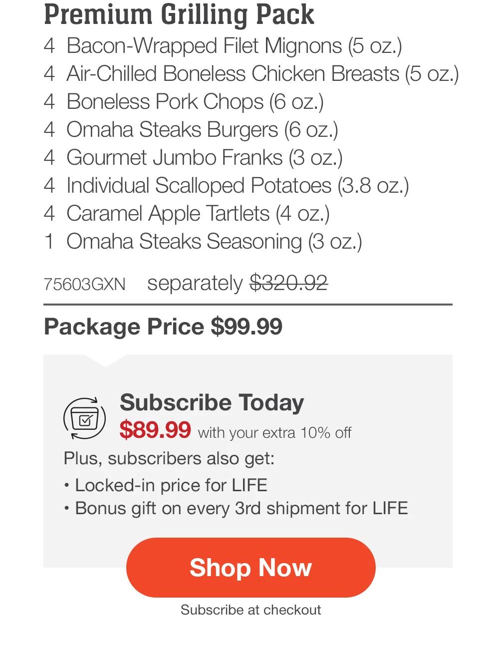 Premium Grilling Pack - 4 Bacon-Wrapped Filet Mignons (5 oz.) - 4 Air-Chilled Boneless Chicken Breasts (5 oz.) - 4 Boneless Pork Chops (6 oz.) - 4 Omaha Steaks Burgers (6 oz.) - 4 Gourmet Jumbo Franks (3 oz.) - 4 Individual Scalloped Potatoes (3.8 oz.) - 4 Caramel Apple Tartlets (4 oz.) - 1 Omaha Steaks Seasoning (3 oz.) - 75603GXN separately $320.92 | Package Price $99.99 | Subscribe Today - $89.99 with your extra 10% off Plus, subscribers also get: Locked-in price for LIFE | Bonus gift on every 3rd shipment for LIFE || Shop Now || Subscribe at checkout